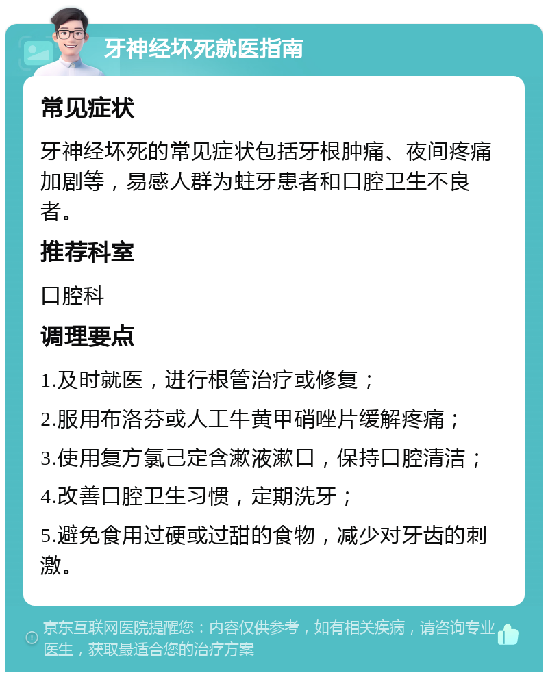 牙神经坏死就医指南 常见症状 牙神经坏死的常见症状包括牙根肿痛、夜间疼痛加剧等，易感人群为蛀牙患者和口腔卫生不良者。 推荐科室 口腔科 调理要点 1.及时就医，进行根管治疗或修复； 2.服用布洛芬或人工牛黄甲硝唑片缓解疼痛； 3.使用复方氯己定含漱液漱口，保持口腔清洁； 4.改善口腔卫生习惯，定期洗牙； 5.避免食用过硬或过甜的食物，减少对牙齿的刺激。