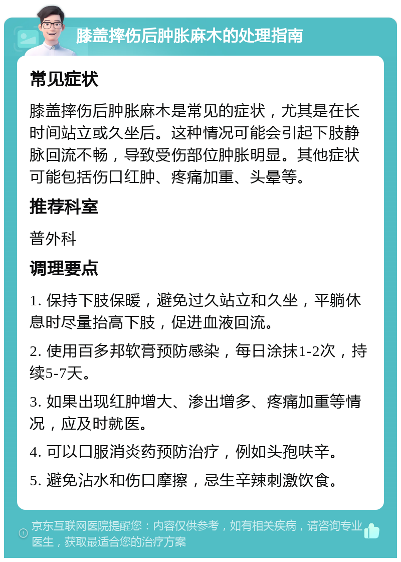 膝盖摔伤后肿胀麻木的处理指南 常见症状 膝盖摔伤后肿胀麻木是常见的症状，尤其是在长时间站立或久坐后。这种情况可能会引起下肢静脉回流不畅，导致受伤部位肿胀明显。其他症状可能包括伤口红肿、疼痛加重、头晕等。 推荐科室 普外科 调理要点 1. 保持下肢保暖，避免过久站立和久坐，平躺休息时尽量抬高下肢，促进血液回流。 2. 使用百多邦软膏预防感染，每日涂抹1-2次，持续5-7天。 3. 如果出现红肿增大、渗出增多、疼痛加重等情况，应及时就医。 4. 可以口服消炎药预防治疗，例如头孢呋辛。 5. 避免沾水和伤口摩擦，忌生辛辣刺激饮食。