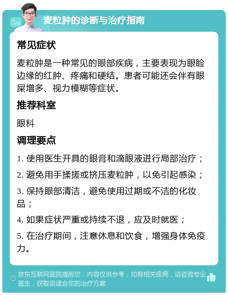 麦粒肿的诊断与治疗指南 常见症状 麦粒肿是一种常见的眼部疾病，主要表现为眼睑边缘的红肿、疼痛和硬结。患者可能还会伴有眼屎增多、视力模糊等症状。 推荐科室 眼科 调理要点 1. 使用医生开具的眼膏和滴眼液进行局部治疗； 2. 避免用手揉搓或挤压麦粒肿，以免引起感染； 3. 保持眼部清洁，避免使用过期或不洁的化妆品； 4. 如果症状严重或持续不退，应及时就医； 5. 在治疗期间，注意休息和饮食，增强身体免疫力。