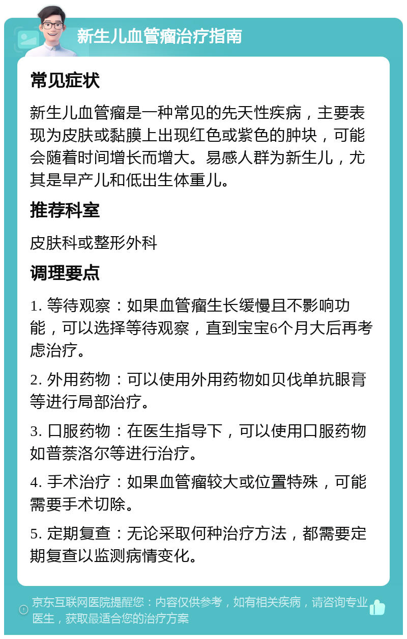 新生儿血管瘤治疗指南 常见症状 新生儿血管瘤是一种常见的先天性疾病，主要表现为皮肤或黏膜上出现红色或紫色的肿块，可能会随着时间增长而增大。易感人群为新生儿，尤其是早产儿和低出生体重儿。 推荐科室 皮肤科或整形外科 调理要点 1. 等待观察：如果血管瘤生长缓慢且不影响功能，可以选择等待观察，直到宝宝6个月大后再考虑治疗。 2. 外用药物：可以使用外用药物如贝伐单抗眼膏等进行局部治疗。 3. 口服药物：在医生指导下，可以使用口服药物如普萘洛尔等进行治疗。 4. 手术治疗：如果血管瘤较大或位置特殊，可能需要手术切除。 5. 定期复查：无论采取何种治疗方法，都需要定期复查以监测病情变化。