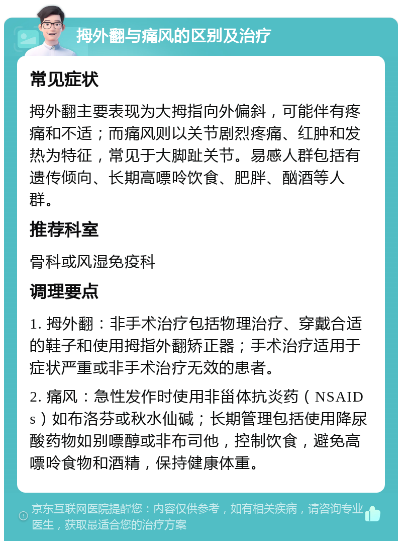 拇外翻与痛风的区别及治疗 常见症状 拇外翻主要表现为大拇指向外偏斜，可能伴有疼痛和不适；而痛风则以关节剧烈疼痛、红肿和发热为特征，常见于大脚趾关节。易感人群包括有遗传倾向、长期高嘌呤饮食、肥胖、酗酒等人群。 推荐科室 骨科或风湿免疫科 调理要点 1. 拇外翻：非手术治疗包括物理治疗、穿戴合适的鞋子和使用拇指外翻矫正器；手术治疗适用于症状严重或非手术治疗无效的患者。 2. 痛风：急性发作时使用非甾体抗炎药（NSAIDs）如布洛芬或秋水仙碱；长期管理包括使用降尿酸药物如别嘌醇或非布司他，控制饮食，避免高嘌呤食物和酒精，保持健康体重。