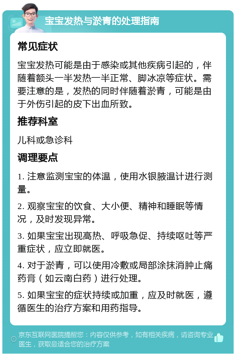 宝宝发热与淤青的处理指南 常见症状 宝宝发热可能是由于感染或其他疾病引起的，伴随着额头一半发热一半正常、脚冰凉等症状。需要注意的是，发热的同时伴随着淤青，可能是由于外伤引起的皮下出血所致。 推荐科室 儿科或急诊科 调理要点 1. 注意监测宝宝的体温，使用水银腋温计进行测量。 2. 观察宝宝的饮食、大小便、精神和睡眠等情况，及时发现异常。 3. 如果宝宝出现高热、呼吸急促、持续呕吐等严重症状，应立即就医。 4. 对于淤青，可以使用冷敷或局部涂抹消肿止痛药膏（如云南白药）进行处理。 5. 如果宝宝的症状持续或加重，应及时就医，遵循医生的治疗方案和用药指导。