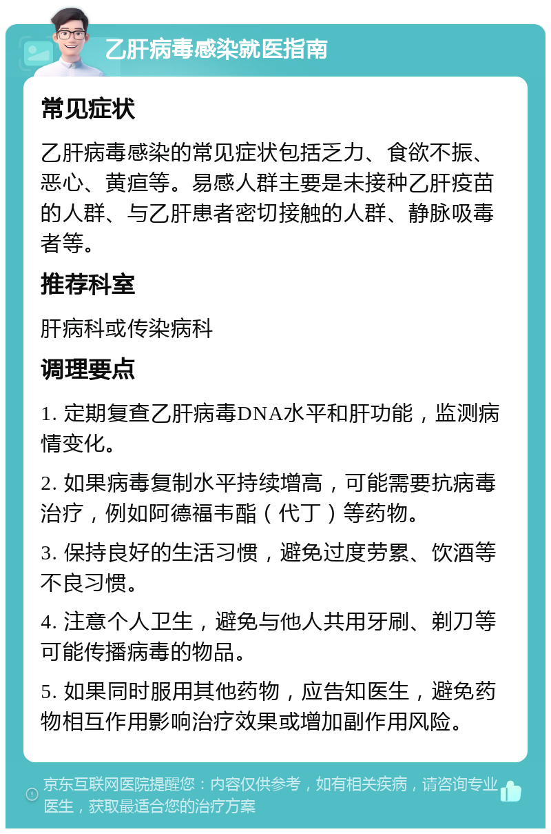 乙肝病毒感染就医指南 常见症状 乙肝病毒感染的常见症状包括乏力、食欲不振、恶心、黄疸等。易感人群主要是未接种乙肝疫苗的人群、与乙肝患者密切接触的人群、静脉吸毒者等。 推荐科室 肝病科或传染病科 调理要点 1. 定期复查乙肝病毒DNA水平和肝功能，监测病情变化。 2. 如果病毒复制水平持续增高，可能需要抗病毒治疗，例如阿德福韦酯（代丁）等药物。 3. 保持良好的生活习惯，避免过度劳累、饮酒等不良习惯。 4. 注意个人卫生，避免与他人共用牙刷、剃刀等可能传播病毒的物品。 5. 如果同时服用其他药物，应告知医生，避免药物相互作用影响治疗效果或增加副作用风险。