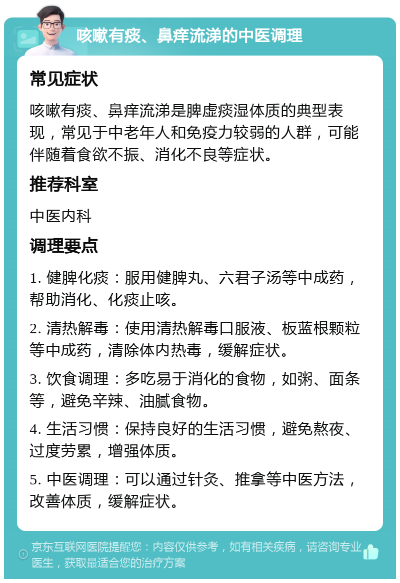 咳嗽有痰、鼻痒流涕的中医调理 常见症状 咳嗽有痰、鼻痒流涕是脾虚痰湿体质的典型表现，常见于中老年人和免疫力较弱的人群，可能伴随着食欲不振、消化不良等症状。 推荐科室 中医内科 调理要点 1. 健脾化痰：服用健脾丸、六君子汤等中成药，帮助消化、化痰止咳。 2. 清热解毒：使用清热解毒口服液、板蓝根颗粒等中成药，清除体内热毒，缓解症状。 3. 饮食调理：多吃易于消化的食物，如粥、面条等，避免辛辣、油腻食物。 4. 生活习惯：保持良好的生活习惯，避免熬夜、过度劳累，增强体质。 5. 中医调理：可以通过针灸、推拿等中医方法，改善体质，缓解症状。