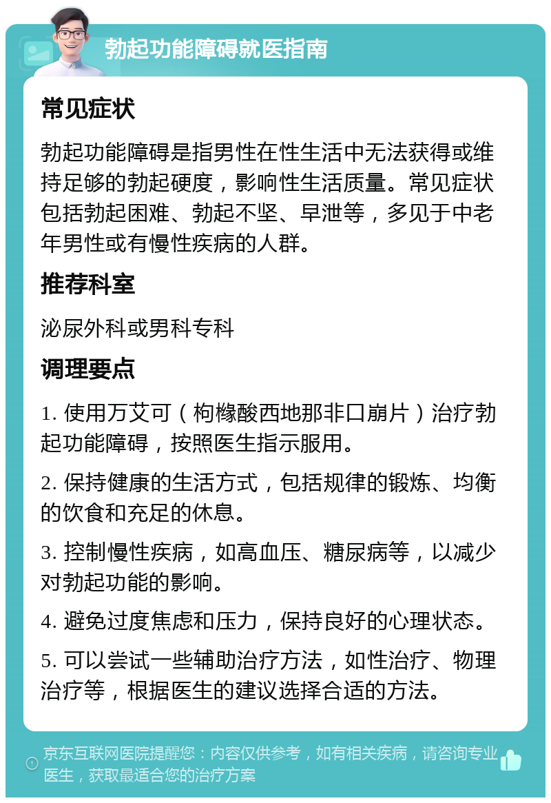 勃起功能障碍就医指南 常见症状 勃起功能障碍是指男性在性生活中无法获得或维持足够的勃起硬度，影响性生活质量。常见症状包括勃起困难、勃起不坚、早泄等，多见于中老年男性或有慢性疾病的人群。 推荐科室 泌尿外科或男科专科 调理要点 1. 使用万艾可（枸橼酸西地那非口崩片）治疗勃起功能障碍，按照医生指示服用。 2. 保持健康的生活方式，包括规律的锻炼、均衡的饮食和充足的休息。 3. 控制慢性疾病，如高血压、糖尿病等，以减少对勃起功能的影响。 4. 避免过度焦虑和压力，保持良好的心理状态。 5. 可以尝试一些辅助治疗方法，如性治疗、物理治疗等，根据医生的建议选择合适的方法。