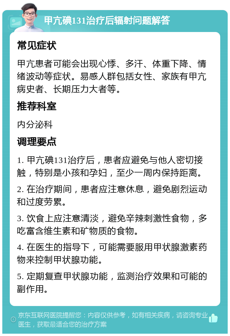 甲亢碘131治疗后辐射问题解答 常见症状 甲亢患者可能会出现心悸、多汗、体重下降、情绪波动等症状。易感人群包括女性、家族有甲亢病史者、长期压力大者等。 推荐科室 内分泌科 调理要点 1. 甲亢碘131治疗后，患者应避免与他人密切接触，特别是小孩和孕妇，至少一周内保持距离。 2. 在治疗期间，患者应注意休息，避免剧烈运动和过度劳累。 3. 饮食上应注意清淡，避免辛辣刺激性食物，多吃富含维生素和矿物质的食物。 4. 在医生的指导下，可能需要服用甲状腺激素药物来控制甲状腺功能。 5. 定期复查甲状腺功能，监测治疗效果和可能的副作用。