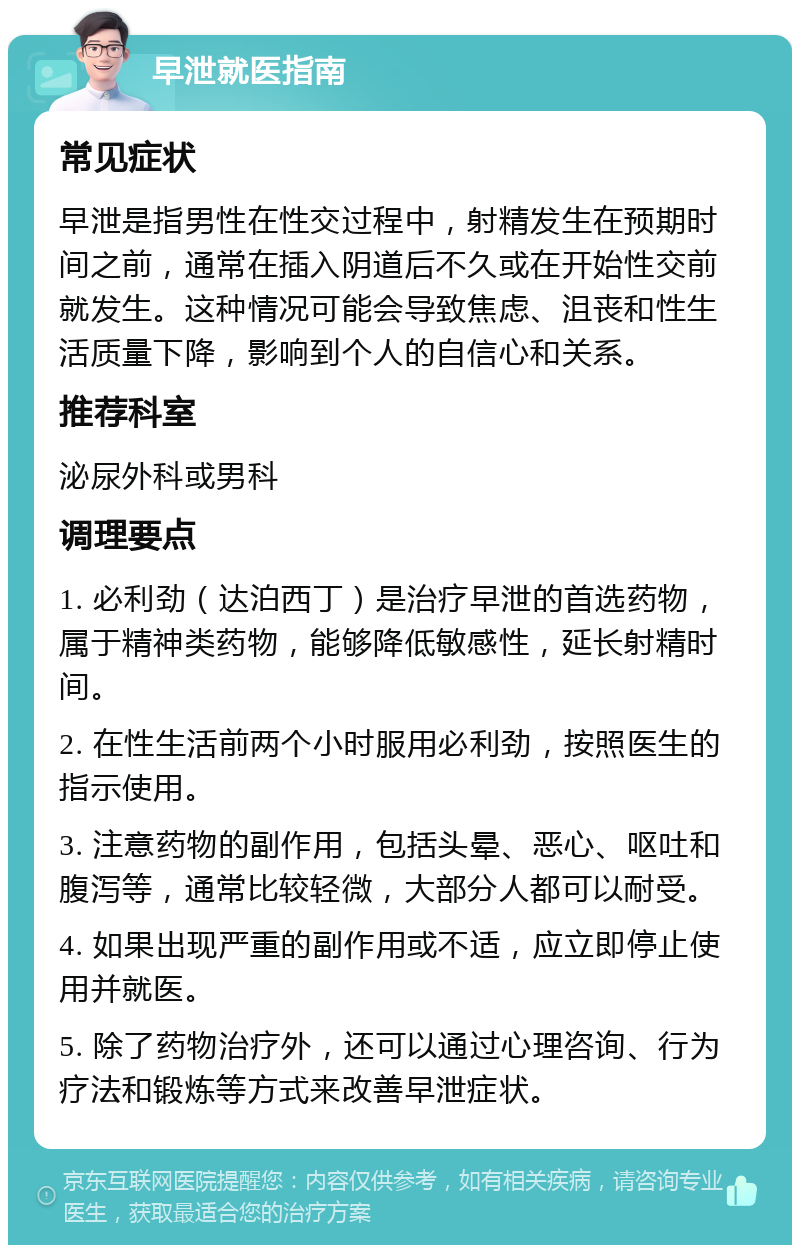 早泄就医指南 常见症状 早泄是指男性在性交过程中，射精发生在预期时间之前，通常在插入阴道后不久或在开始性交前就发生。这种情况可能会导致焦虑、沮丧和性生活质量下降，影响到个人的自信心和关系。 推荐科室 泌尿外科或男科 调理要点 1. 必利劲（达泊西丁）是治疗早泄的首选药物，属于精神类药物，能够降低敏感性，延长射精时间。 2. 在性生活前两个小时服用必利劲，按照医生的指示使用。 3. 注意药物的副作用，包括头晕、恶心、呕吐和腹泻等，通常比较轻微，大部分人都可以耐受。 4. 如果出现严重的副作用或不适，应立即停止使用并就医。 5. 除了药物治疗外，还可以通过心理咨询、行为疗法和锻炼等方式来改善早泄症状。