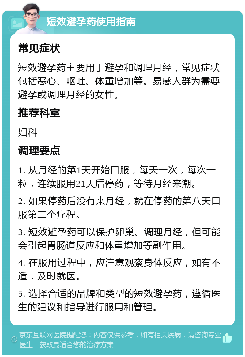 短效避孕药使用指南 常见症状 短效避孕药主要用于避孕和调理月经，常见症状包括恶心、呕吐、体重增加等。易感人群为需要避孕或调理月经的女性。 推荐科室 妇科 调理要点 1. 从月经的第1天开始口服，每天一次，每次一粒，连续服用21天后停药，等待月经来潮。 2. 如果停药后没有来月经，就在停药的第八天口服第二个疗程。 3. 短效避孕药可以保护卵巢、调理月经，但可能会引起胃肠道反应和体重增加等副作用。 4. 在服用过程中，应注意观察身体反应，如有不适，及时就医。 5. 选择合适的品牌和类型的短效避孕药，遵循医生的建议和指导进行服用和管理。