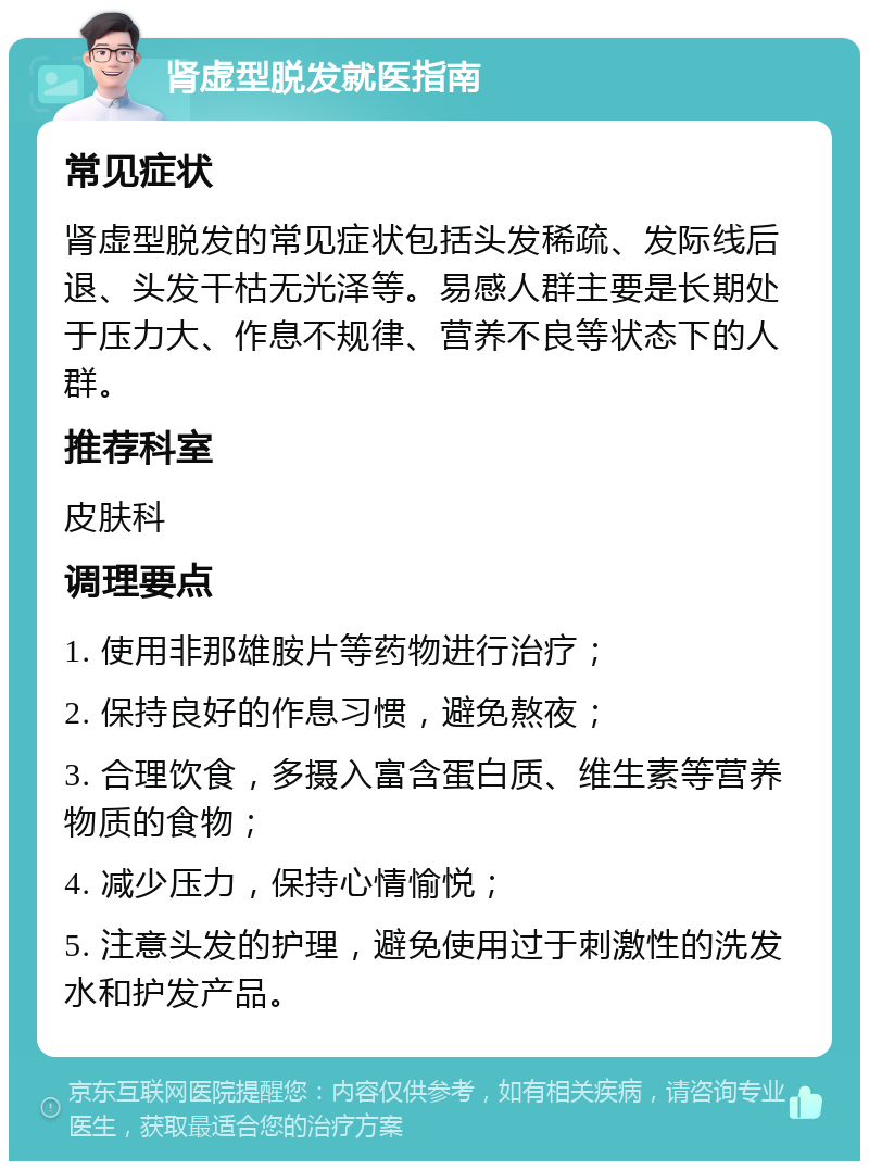 肾虚型脱发就医指南 常见症状 肾虚型脱发的常见症状包括头发稀疏、发际线后退、头发干枯无光泽等。易感人群主要是长期处于压力大、作息不规律、营养不良等状态下的人群。 推荐科室 皮肤科 调理要点 1. 使用非那雄胺片等药物进行治疗； 2. 保持良好的作息习惯，避免熬夜； 3. 合理饮食，多摄入富含蛋白质、维生素等营养物质的食物； 4. 减少压力，保持心情愉悦； 5. 注意头发的护理，避免使用过于刺激性的洗发水和护发产品。