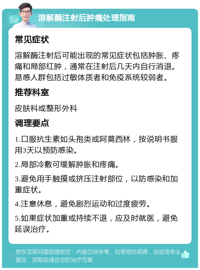 溶解酶注射后肿痛处理指南 常见症状 溶解酶注射后可能出现的常见症状包括肿胀、疼痛和局部红肿，通常在注射后几天内自行消退。易感人群包括过敏体质者和免疫系统较弱者。 推荐科室 皮肤科或整形外科 调理要点 1.口服抗生素如头孢类或阿莫西林，按说明书服用3天以预防感染。 2.局部冷敷可缓解肿胀和疼痛。 3.避免用手触摸或挤压注射部位，以防感染和加重症状。 4.注意休息，避免剧烈运动和过度疲劳。 5.如果症状加重或持续不退，应及时就医，避免延误治疗。