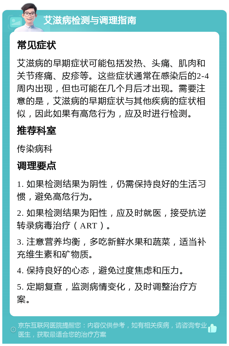 艾滋病检测与调理指南 常见症状 艾滋病的早期症状可能包括发热、头痛、肌肉和关节疼痛、皮疹等。这些症状通常在感染后的2-4周内出现，但也可能在几个月后才出现。需要注意的是，艾滋病的早期症状与其他疾病的症状相似，因此如果有高危行为，应及时进行检测。 推荐科室 传染病科 调理要点 1. 如果检测结果为阴性，仍需保持良好的生活习惯，避免高危行为。 2. 如果检测结果为阳性，应及时就医，接受抗逆转录病毒治疗（ART）。 3. 注意营养均衡，多吃新鲜水果和蔬菜，适当补充维生素和矿物质。 4. 保持良好的心态，避免过度焦虑和压力。 5. 定期复查，监测病情变化，及时调整治疗方案。