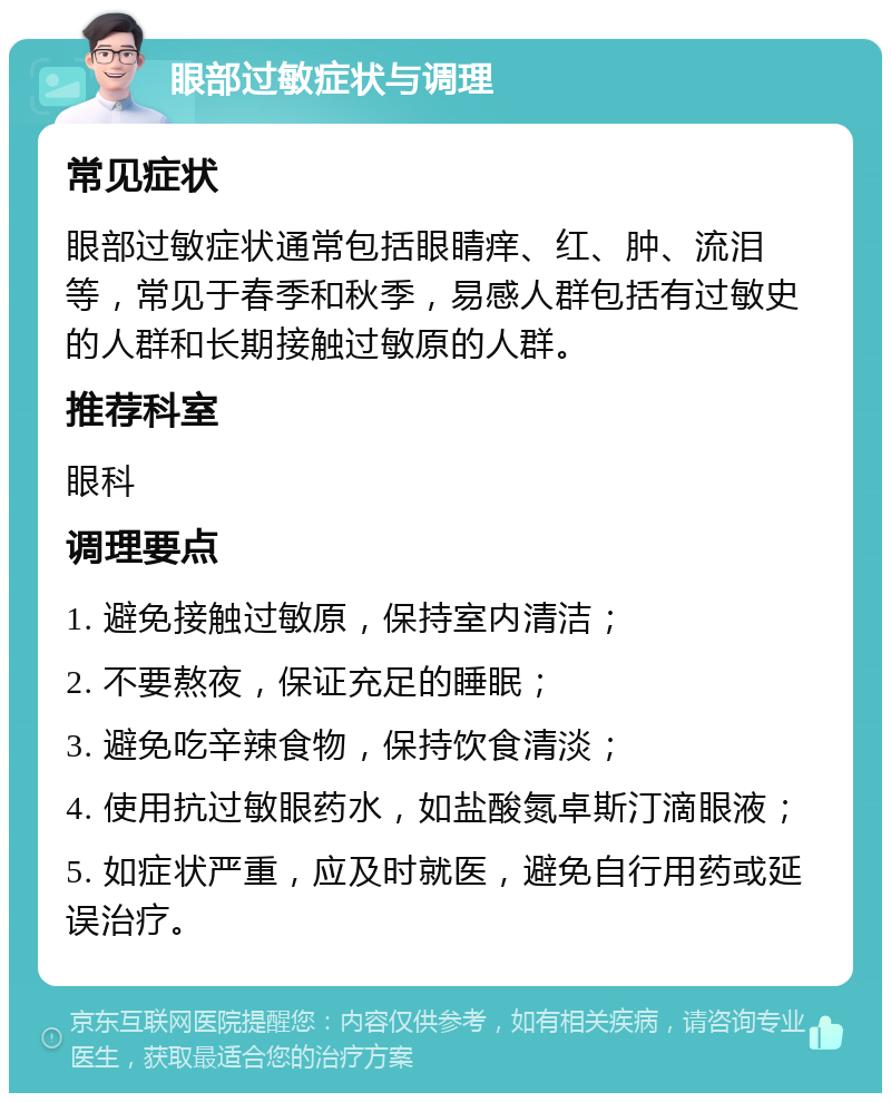 眼部过敏症状与调理 常见症状 眼部过敏症状通常包括眼睛痒、红、肿、流泪等，常见于春季和秋季，易感人群包括有过敏史的人群和长期接触过敏原的人群。 推荐科室 眼科 调理要点 1. 避免接触过敏原，保持室内清洁； 2. 不要熬夜，保证充足的睡眠； 3. 避免吃辛辣食物，保持饮食清淡； 4. 使用抗过敏眼药水，如盐酸氮卓斯汀滴眼液； 5. 如症状严重，应及时就医，避免自行用药或延误治疗。