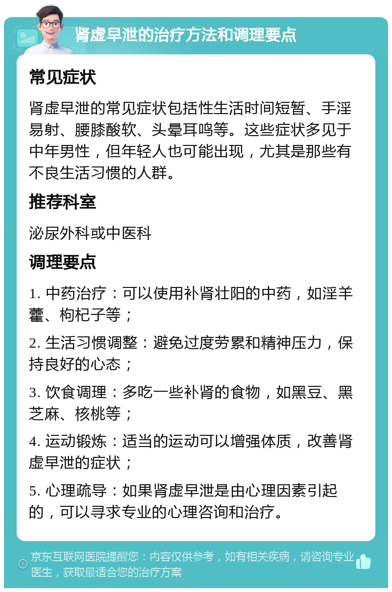 肾虚早泄的治疗方法和调理要点 常见症状 肾虚早泄的常见症状包括性生活时间短暂、手淫易射、腰膝酸软、头晕耳鸣等。这些症状多见于中年男性，但年轻人也可能出现，尤其是那些有不良生活习惯的人群。 推荐科室 泌尿外科或中医科 调理要点 1. 中药治疗：可以使用补肾壮阳的中药，如淫羊藿、枸杞子等； 2. 生活习惯调整：避免过度劳累和精神压力，保持良好的心态； 3. 饮食调理：多吃一些补肾的食物，如黑豆、黑芝麻、核桃等； 4. 运动锻炼：适当的运动可以增强体质，改善肾虚早泄的症状； 5. 心理疏导：如果肾虚早泄是由心理因素引起的，可以寻求专业的心理咨询和治疗。