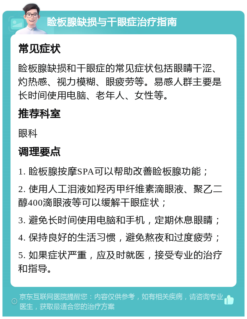 睑板腺缺损与干眼症治疗指南 常见症状 睑板腺缺损和干眼症的常见症状包括眼睛干涩、灼热感、视力模糊、眼疲劳等。易感人群主要是长时间使用电脑、老年人、女性等。 推荐科室 眼科 调理要点 1. 睑板腺按摩SPA可以帮助改善睑板腺功能； 2. 使用人工泪液如羟丙甲纤维素滴眼液、聚乙二醇400滴眼液等可以缓解干眼症状； 3. 避免长时间使用电脑和手机，定期休息眼睛； 4. 保持良好的生活习惯，避免熬夜和过度疲劳； 5. 如果症状严重，应及时就医，接受专业的治疗和指导。