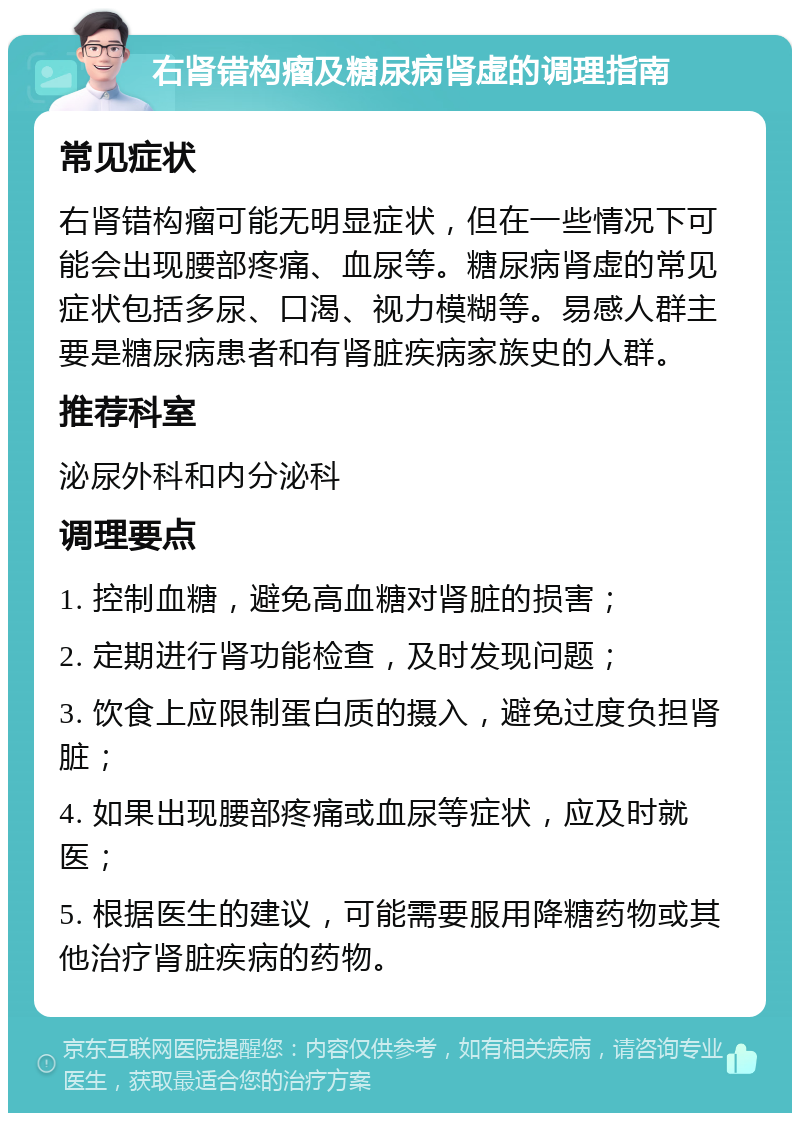 右肾错构瘤及糖尿病肾虚的调理指南 常见症状 右肾错构瘤可能无明显症状，但在一些情况下可能会出现腰部疼痛、血尿等。糖尿病肾虚的常见症状包括多尿、口渴、视力模糊等。易感人群主要是糖尿病患者和有肾脏疾病家族史的人群。 推荐科室 泌尿外科和内分泌科 调理要点 1. 控制血糖，避免高血糖对肾脏的损害； 2. 定期进行肾功能检查，及时发现问题； 3. 饮食上应限制蛋白质的摄入，避免过度负担肾脏； 4. 如果出现腰部疼痛或血尿等症状，应及时就医； 5. 根据医生的建议，可能需要服用降糖药物或其他治疗肾脏疾病的药物。