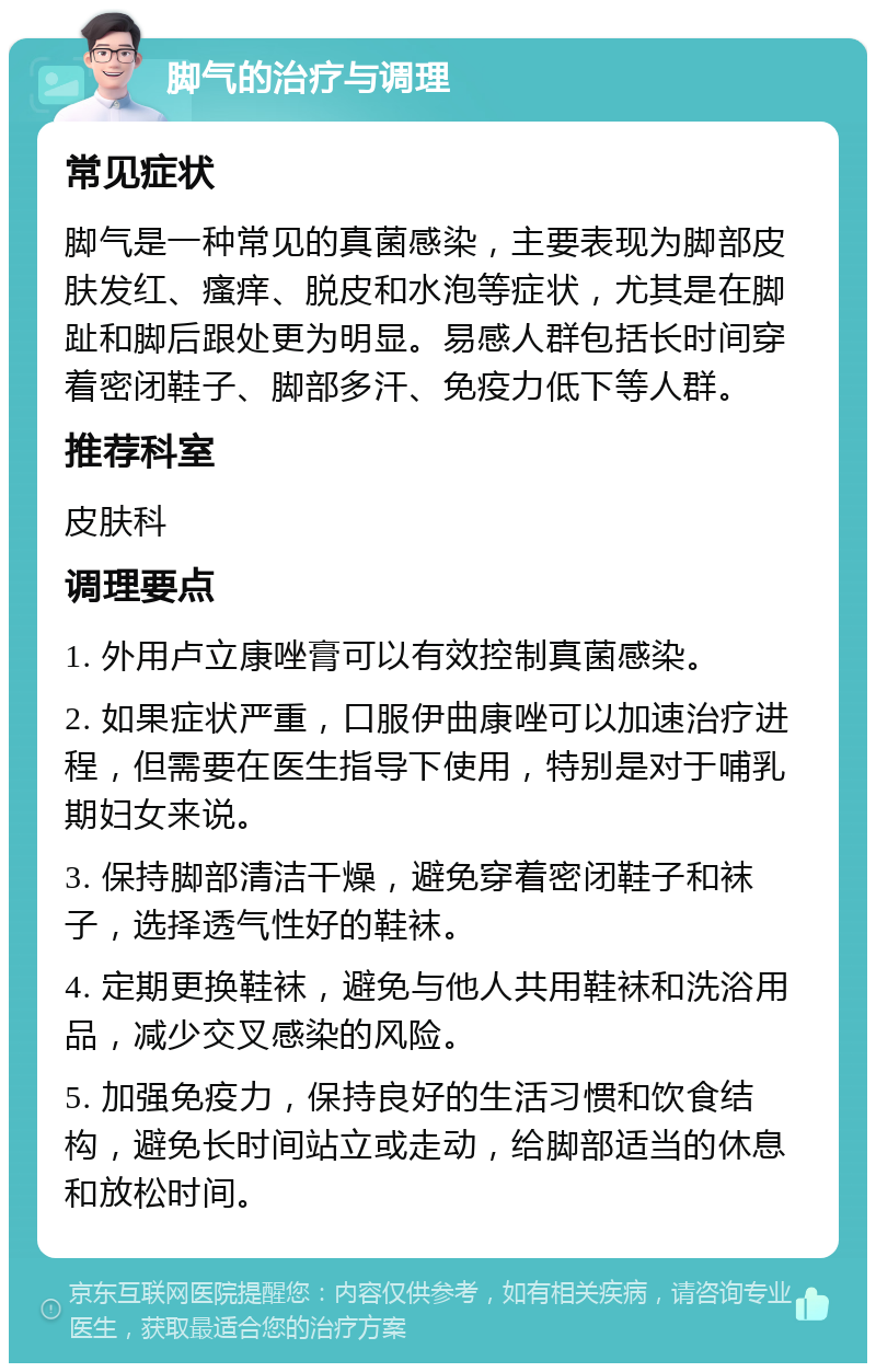 脚气的治疗与调理 常见症状 脚气是一种常见的真菌感染，主要表现为脚部皮肤发红、瘙痒、脱皮和水泡等症状，尤其是在脚趾和脚后跟处更为明显。易感人群包括长时间穿着密闭鞋子、脚部多汗、免疫力低下等人群。 推荐科室 皮肤科 调理要点 1. 外用卢立康唑膏可以有效控制真菌感染。 2. 如果症状严重，口服伊曲康唑可以加速治疗进程，但需要在医生指导下使用，特别是对于哺乳期妇女来说。 3. 保持脚部清洁干燥，避免穿着密闭鞋子和袜子，选择透气性好的鞋袜。 4. 定期更换鞋袜，避免与他人共用鞋袜和洗浴用品，减少交叉感染的风险。 5. 加强免疫力，保持良好的生活习惯和饮食结构，避免长时间站立或走动，给脚部适当的休息和放松时间。