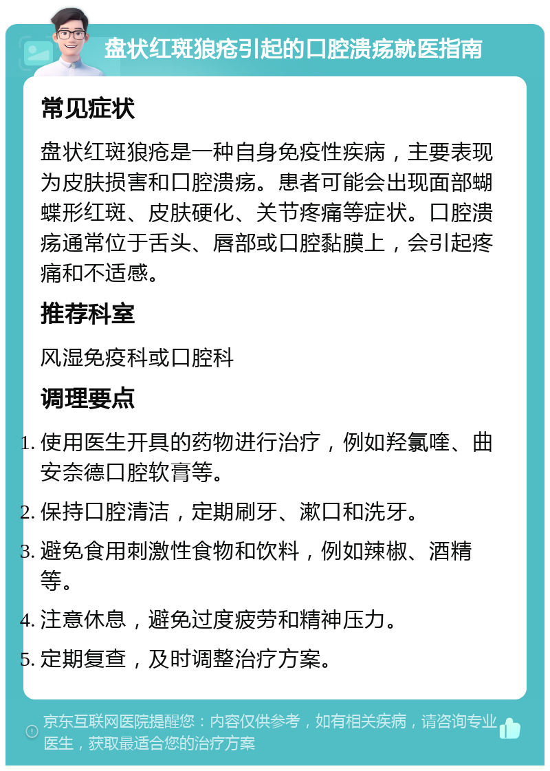 盘状红斑狼疮引起的口腔溃疡就医指南 常见症状 盘状红斑狼疮是一种自身免疫性疾病，主要表现为皮肤损害和口腔溃疡。患者可能会出现面部蝴蝶形红斑、皮肤硬化、关节疼痛等症状。口腔溃疡通常位于舌头、唇部或口腔黏膜上，会引起疼痛和不适感。 推荐科室 风湿免疫科或口腔科 调理要点 使用医生开具的药物进行治疗，例如羟氯喹、曲安奈德口腔软膏等。 保持口腔清洁，定期刷牙、漱口和洗牙。 避免食用刺激性食物和饮料，例如辣椒、酒精等。 注意休息，避免过度疲劳和精神压力。 定期复查，及时调整治疗方案。