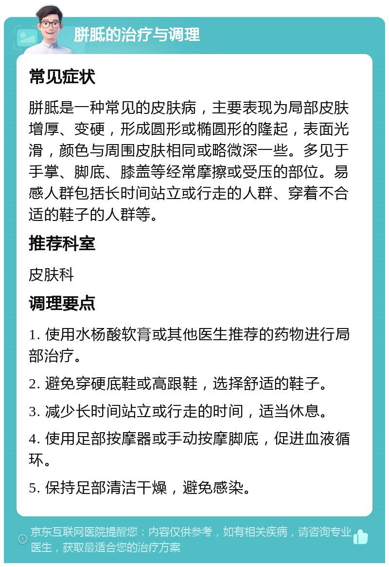 胼胝的治疗与调理 常见症状 胼胝是一种常见的皮肤病，主要表现为局部皮肤增厚、变硬，形成圆形或椭圆形的隆起，表面光滑，颜色与周围皮肤相同或略微深一些。多见于手掌、脚底、膝盖等经常摩擦或受压的部位。易感人群包括长时间站立或行走的人群、穿着不合适的鞋子的人群等。 推荐科室 皮肤科 调理要点 1. 使用水杨酸软膏或其他医生推荐的药物进行局部治疗。 2. 避免穿硬底鞋或高跟鞋，选择舒适的鞋子。 3. 减少长时间站立或行走的时间，适当休息。 4. 使用足部按摩器或手动按摩脚底，促进血液循环。 5. 保持足部清洁干燥，避免感染。