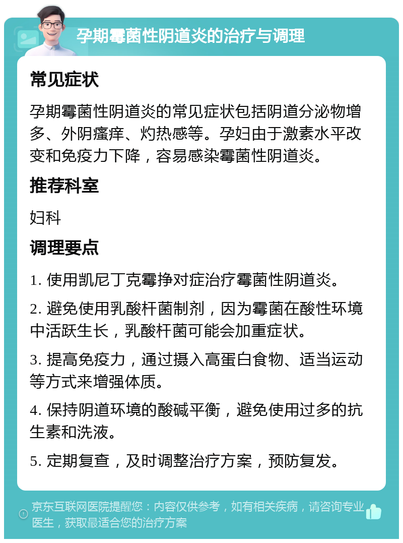 孕期霉菌性阴道炎的治疗与调理 常见症状 孕期霉菌性阴道炎的常见症状包括阴道分泌物增多、外阴瘙痒、灼热感等。孕妇由于激素水平改变和免疫力下降，容易感染霉菌性阴道炎。 推荐科室 妇科 调理要点 1. 使用凯尼丁克霉挣对症治疗霉菌性阴道炎。 2. 避免使用乳酸杆菌制剂，因为霉菌在酸性环境中活跃生长，乳酸杆菌可能会加重症状。 3. 提高免疫力，通过摄入高蛋白食物、适当运动等方式来增强体质。 4. 保持阴道环境的酸碱平衡，避免使用过多的抗生素和洗液。 5. 定期复查，及时调整治疗方案，预防复发。