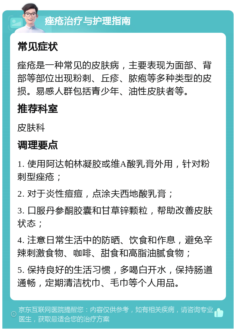 痤疮治疗与护理指南 常见症状 痤疮是一种常见的皮肤病，主要表现为面部、背部等部位出现粉刺、丘疹、脓疱等多种类型的皮损。易感人群包括青少年、油性皮肤者等。 推荐科室 皮肤科 调理要点 1. 使用阿达帕林凝胶或维A酸乳膏外用，针对粉刺型痤疮； 2. 对于炎性痘痘，点涂夫西地酸乳膏； 3. 口服丹参酮胶囊和甘草锌颗粒，帮助改善皮肤状态； 4. 注意日常生活中的防晒、饮食和作息，避免辛辣刺激食物、咖啡、甜食和高脂油腻食物； 5. 保持良好的生活习惯，多喝白开水，保持肠道通畅，定期清洁枕巾、毛巾等个人用品。