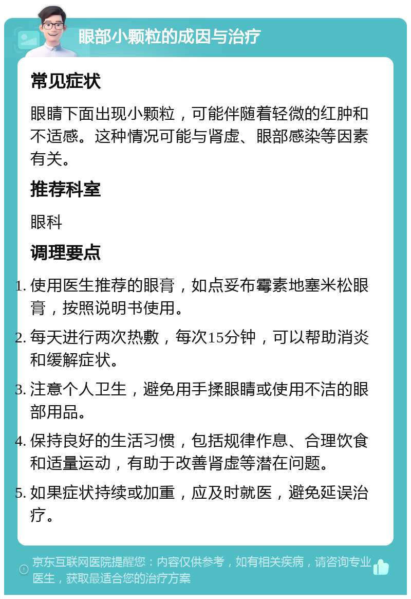 眼部小颗粒的成因与治疗 常见症状 眼睛下面出现小颗粒，可能伴随着轻微的红肿和不适感。这种情况可能与肾虚、眼部感染等因素有关。 推荐科室 眼科 调理要点 使用医生推荐的眼膏，如点妥布霉素地塞米松眼膏，按照说明书使用。 每天进行两次热敷，每次15分钟，可以帮助消炎和缓解症状。 注意个人卫生，避免用手揉眼睛或使用不洁的眼部用品。 保持良好的生活习惯，包括规律作息、合理饮食和适量运动，有助于改善肾虚等潜在问题。 如果症状持续或加重，应及时就医，避免延误治疗。