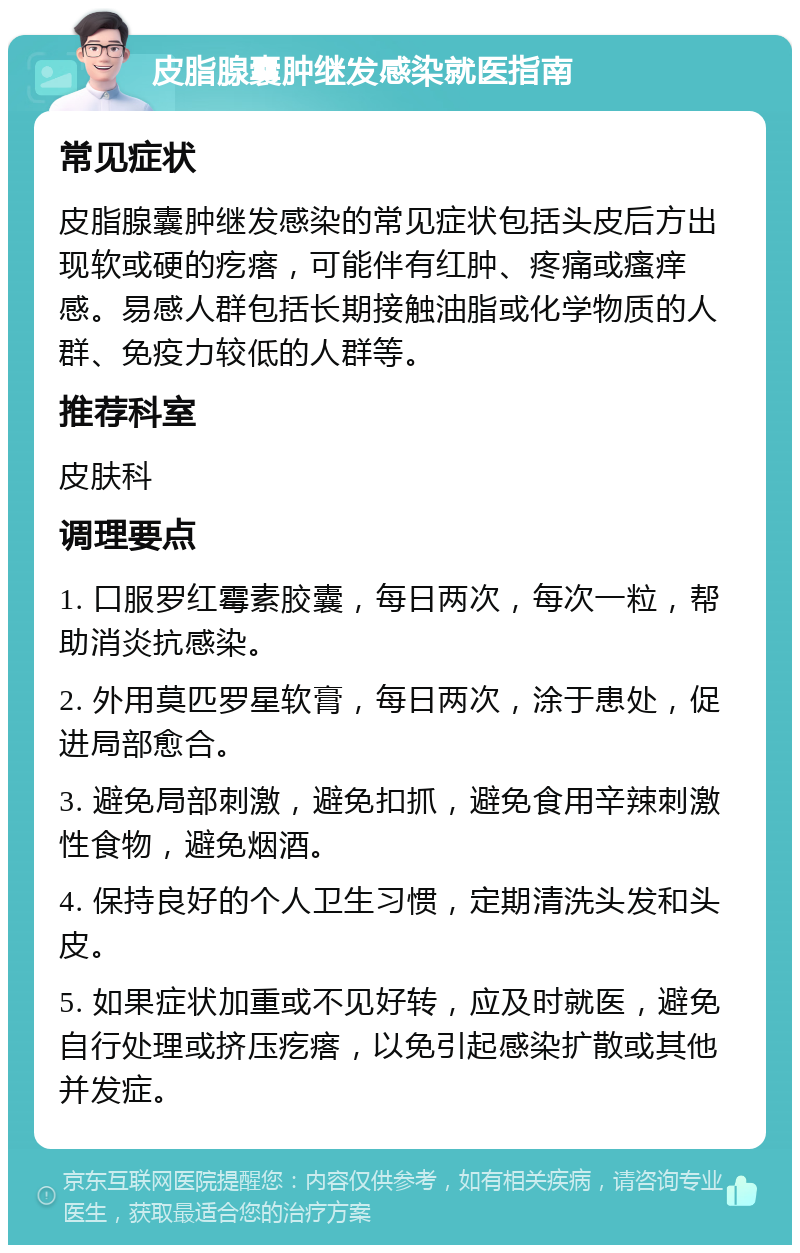 皮脂腺囊肿继发感染就医指南 常见症状 皮脂腺囊肿继发感染的常见症状包括头皮后方出现软或硬的疙瘩，可能伴有红肿、疼痛或瘙痒感。易感人群包括长期接触油脂或化学物质的人群、免疫力较低的人群等。 推荐科室 皮肤科 调理要点 1. 口服罗红霉素胶囊，每日两次，每次一粒，帮助消炎抗感染。 2. 外用莫匹罗星软膏，每日两次，涂于患处，促进局部愈合。 3. 避免局部刺激，避免扣抓，避免食用辛辣刺激性食物，避免烟酒。 4. 保持良好的个人卫生习惯，定期清洗头发和头皮。 5. 如果症状加重或不见好转，应及时就医，避免自行处理或挤压疙瘩，以免引起感染扩散或其他并发症。