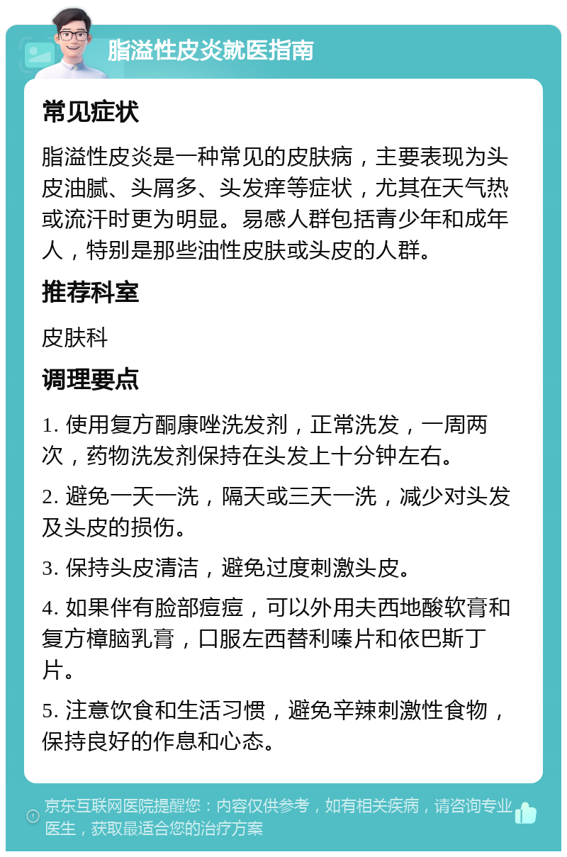 脂溢性皮炎就医指南 常见症状 脂溢性皮炎是一种常见的皮肤病，主要表现为头皮油腻、头屑多、头发痒等症状，尤其在天气热或流汗时更为明显。易感人群包括青少年和成年人，特别是那些油性皮肤或头皮的人群。 推荐科室 皮肤科 调理要点 1. 使用复方酮康唑洗发剂，正常洗发，一周两次，药物洗发剂保持在头发上十分钟左右。 2. 避免一天一洗，隔天或三天一洗，减少对头发及头皮的损伤。 3. 保持头皮清洁，避免过度刺激头皮。 4. 如果伴有脸部痘痘，可以外用夫西地酸软膏和复方樟脑乳膏，口服左西替利嗪片和依巴斯丁片。 5. 注意饮食和生活习惯，避免辛辣刺激性食物，保持良好的作息和心态。