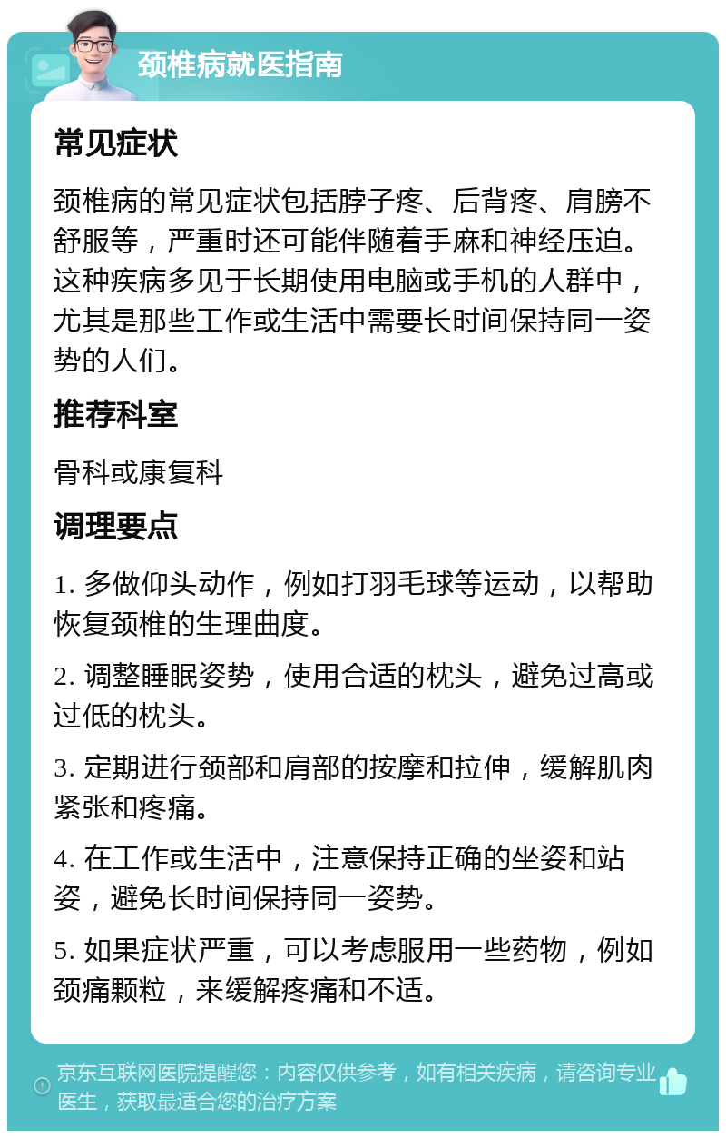 颈椎病就医指南 常见症状 颈椎病的常见症状包括脖子疼、后背疼、肩膀不舒服等，严重时还可能伴随着手麻和神经压迫。这种疾病多见于长期使用电脑或手机的人群中，尤其是那些工作或生活中需要长时间保持同一姿势的人们。 推荐科室 骨科或康复科 调理要点 1. 多做仰头动作，例如打羽毛球等运动，以帮助恢复颈椎的生理曲度。 2. 调整睡眠姿势，使用合适的枕头，避免过高或过低的枕头。 3. 定期进行颈部和肩部的按摩和拉伸，缓解肌肉紧张和疼痛。 4. 在工作或生活中，注意保持正确的坐姿和站姿，避免长时间保持同一姿势。 5. 如果症状严重，可以考虑服用一些药物，例如颈痛颗粒，来缓解疼痛和不适。