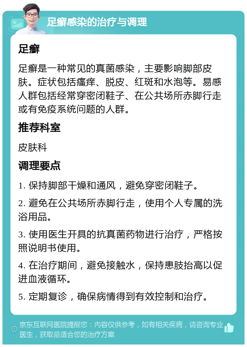 足癣感染的治疗与调理 足癣 足癣是一种常见的真菌感染，主要影响脚部皮肤。症状包括瘙痒、脱皮、红斑和水泡等。易感人群包括经常穿密闭鞋子、在公共场所赤脚行走或有免疫系统问题的人群。 推荐科室 皮肤科 调理要点 1. 保持脚部干燥和通风，避免穿密闭鞋子。 2. 避免在公共场所赤脚行走，使用个人专属的洗浴用品。 3. 使用医生开具的抗真菌药物进行治疗，严格按照说明书使用。 4. 在治疗期间，避免接触水，保持患肢抬高以促进血液循环。 5. 定期复诊，确保病情得到有效控制和治疗。