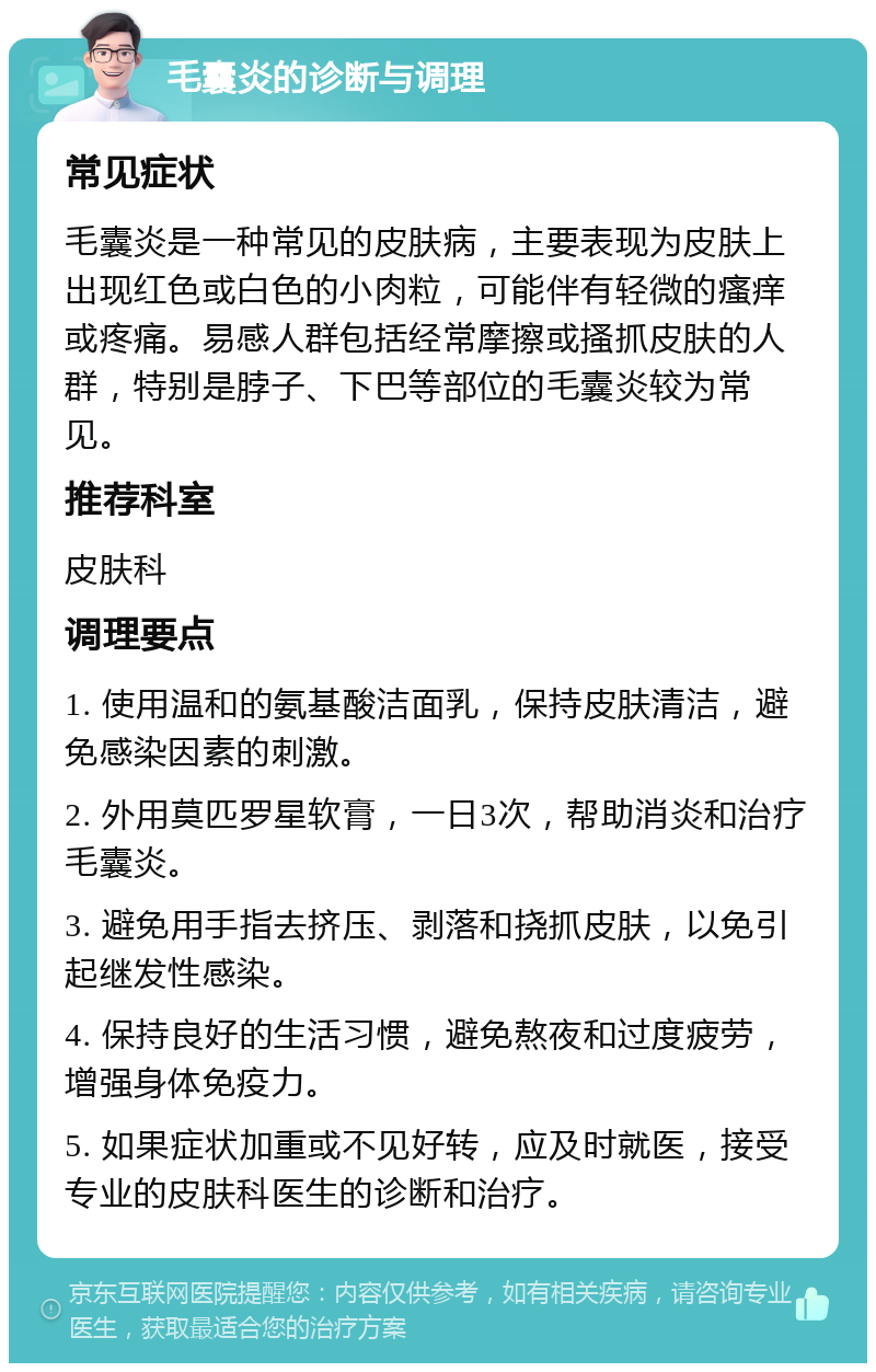 毛囊炎的诊断与调理 常见症状 毛囊炎是一种常见的皮肤病，主要表现为皮肤上出现红色或白色的小肉粒，可能伴有轻微的瘙痒或疼痛。易感人群包括经常摩擦或搔抓皮肤的人群，特别是脖子、下巴等部位的毛囊炎较为常见。 推荐科室 皮肤科 调理要点 1. 使用温和的氨基酸洁面乳，保持皮肤清洁，避免感染因素的刺激。 2. 外用莫匹罗星软膏，一日3次，帮助消炎和治疗毛囊炎。 3. 避免用手指去挤压、剥落和挠抓皮肤，以免引起继发性感染。 4. 保持良好的生活习惯，避免熬夜和过度疲劳，增强身体免疫力。 5. 如果症状加重或不见好转，应及时就医，接受专业的皮肤科医生的诊断和治疗。