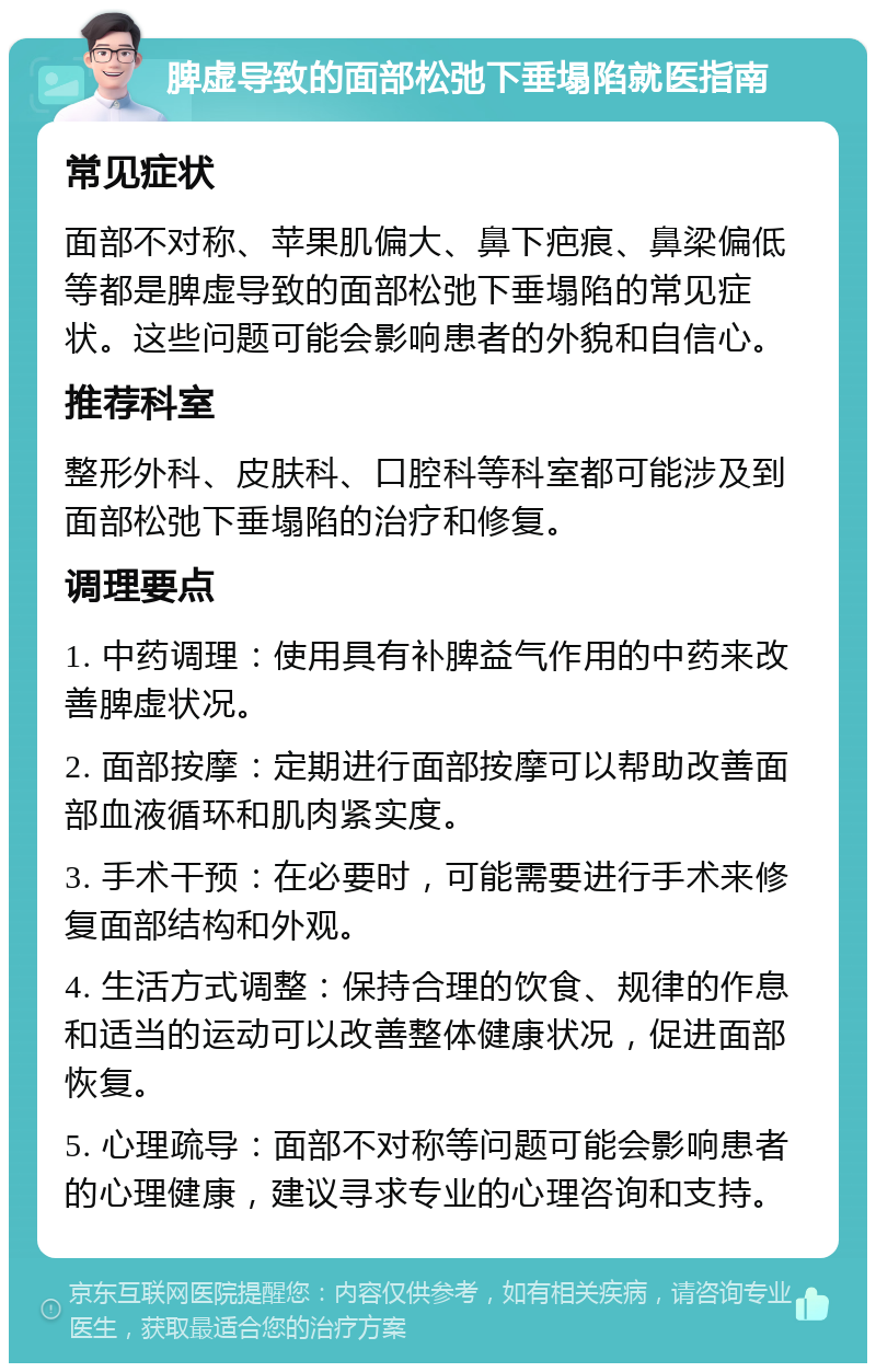 脾虚导致的面部松弛下垂塌陷就医指南 常见症状 面部不对称、苹果肌偏大、鼻下疤痕、鼻梁偏低等都是脾虚导致的面部松弛下垂塌陷的常见症状。这些问题可能会影响患者的外貌和自信心。 推荐科室 整形外科、皮肤科、口腔科等科室都可能涉及到面部松弛下垂塌陷的治疗和修复。 调理要点 1. 中药调理：使用具有补脾益气作用的中药来改善脾虚状况。 2. 面部按摩：定期进行面部按摩可以帮助改善面部血液循环和肌肉紧实度。 3. 手术干预：在必要时，可能需要进行手术来修复面部结构和外观。 4. 生活方式调整：保持合理的饮食、规律的作息和适当的运动可以改善整体健康状况，促进面部恢复。 5. 心理疏导：面部不对称等问题可能会影响患者的心理健康，建议寻求专业的心理咨询和支持。