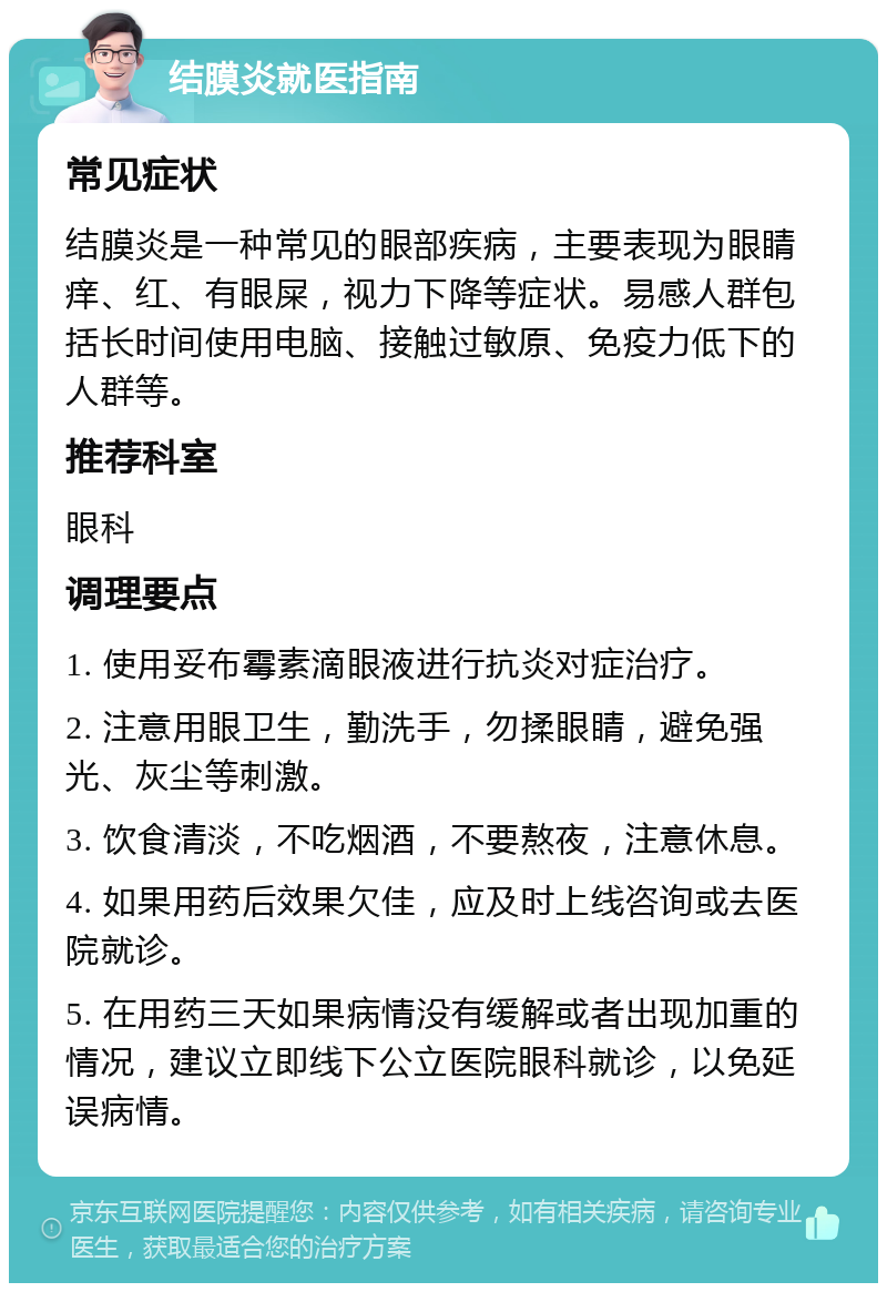 结膜炎就医指南 常见症状 结膜炎是一种常见的眼部疾病，主要表现为眼睛痒、红、有眼屎，视力下降等症状。易感人群包括长时间使用电脑、接触过敏原、免疫力低下的人群等。 推荐科室 眼科 调理要点 1. 使用妥布霉素滴眼液进行抗炎对症治疗。 2. 注意用眼卫生，勤洗手，勿揉眼睛，避免强光、灰尘等刺激。 3. 饮食清淡，不吃烟酒，不要熬夜，注意休息。 4. 如果用药后效果欠佳，应及时上线咨询或去医院就诊。 5. 在用药三天如果病情没有缓解或者出现加重的情况，建议立即线下公立医院眼科就诊，以免延误病情。