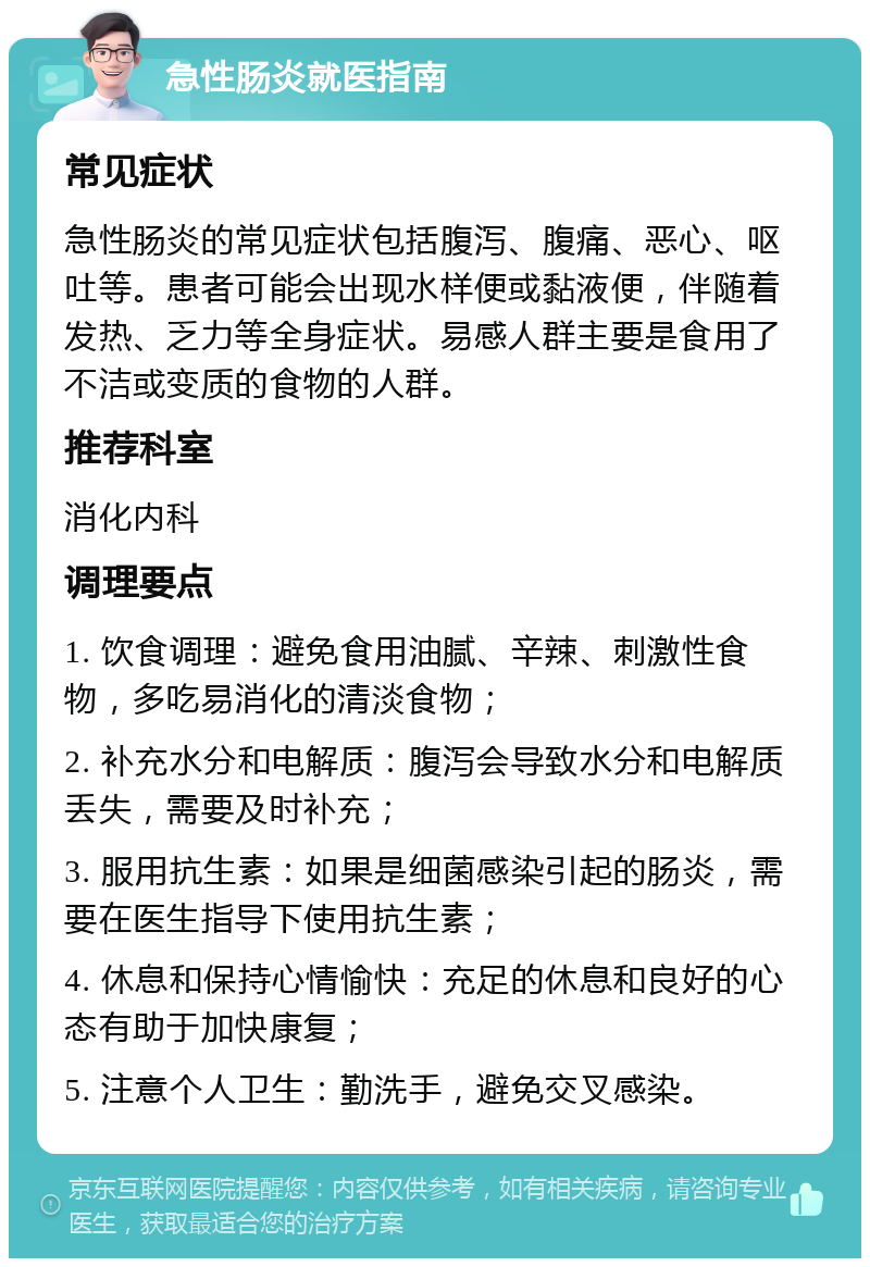 急性肠炎就医指南 常见症状 急性肠炎的常见症状包括腹泻、腹痛、恶心、呕吐等。患者可能会出现水样便或黏液便，伴随着发热、乏力等全身症状。易感人群主要是食用了不洁或变质的食物的人群。 推荐科室 消化内科 调理要点 1. 饮食调理：避免食用油腻、辛辣、刺激性食物，多吃易消化的清淡食物； 2. 补充水分和电解质：腹泻会导致水分和电解质丢失，需要及时补充； 3. 服用抗生素：如果是细菌感染引起的肠炎，需要在医生指导下使用抗生素； 4. 休息和保持心情愉快：充足的休息和良好的心态有助于加快康复； 5. 注意个人卫生：勤洗手，避免交叉感染。