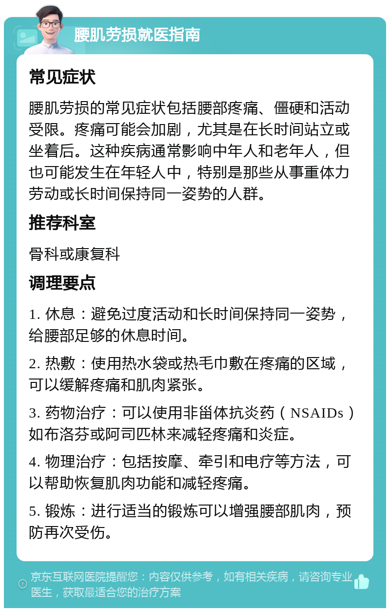 腰肌劳损就医指南 常见症状 腰肌劳损的常见症状包括腰部疼痛、僵硬和活动受限。疼痛可能会加剧，尤其是在长时间站立或坐着后。这种疾病通常影响中年人和老年人，但也可能发生在年轻人中，特别是那些从事重体力劳动或长时间保持同一姿势的人群。 推荐科室 骨科或康复科 调理要点 1. 休息：避免过度活动和长时间保持同一姿势，给腰部足够的休息时间。 2. 热敷：使用热水袋或热毛巾敷在疼痛的区域，可以缓解疼痛和肌肉紧张。 3. 药物治疗：可以使用非甾体抗炎药（NSAIDs）如布洛芬或阿司匹林来减轻疼痛和炎症。 4. 物理治疗：包括按摩、牵引和电疗等方法，可以帮助恢复肌肉功能和减轻疼痛。 5. 锻炼：进行适当的锻炼可以增强腰部肌肉，预防再次受伤。