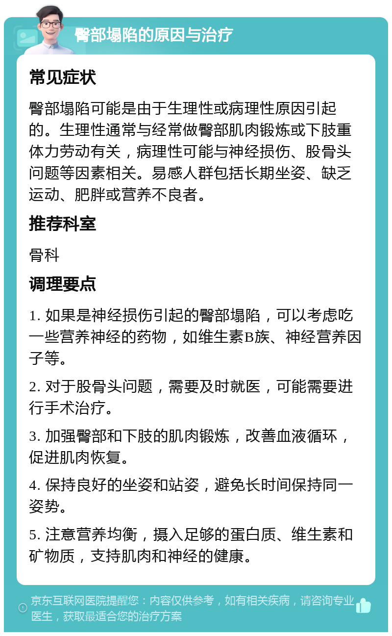 臀部塌陷的原因与治疗 常见症状 臀部塌陷可能是由于生理性或病理性原因引起的。生理性通常与经常做臀部肌肉锻炼或下肢重体力劳动有关，病理性可能与神经损伤、股骨头问题等因素相关。易感人群包括长期坐姿、缺乏运动、肥胖或营养不良者。 推荐科室 骨科 调理要点 1. 如果是神经损伤引起的臀部塌陷，可以考虑吃一些营养神经的药物，如维生素B族、神经营养因子等。 2. 对于股骨头问题，需要及时就医，可能需要进行手术治疗。 3. 加强臀部和下肢的肌肉锻炼，改善血液循环，促进肌肉恢复。 4. 保持良好的坐姿和站姿，避免长时间保持同一姿势。 5. 注意营养均衡，摄入足够的蛋白质、维生素和矿物质，支持肌肉和神经的健康。