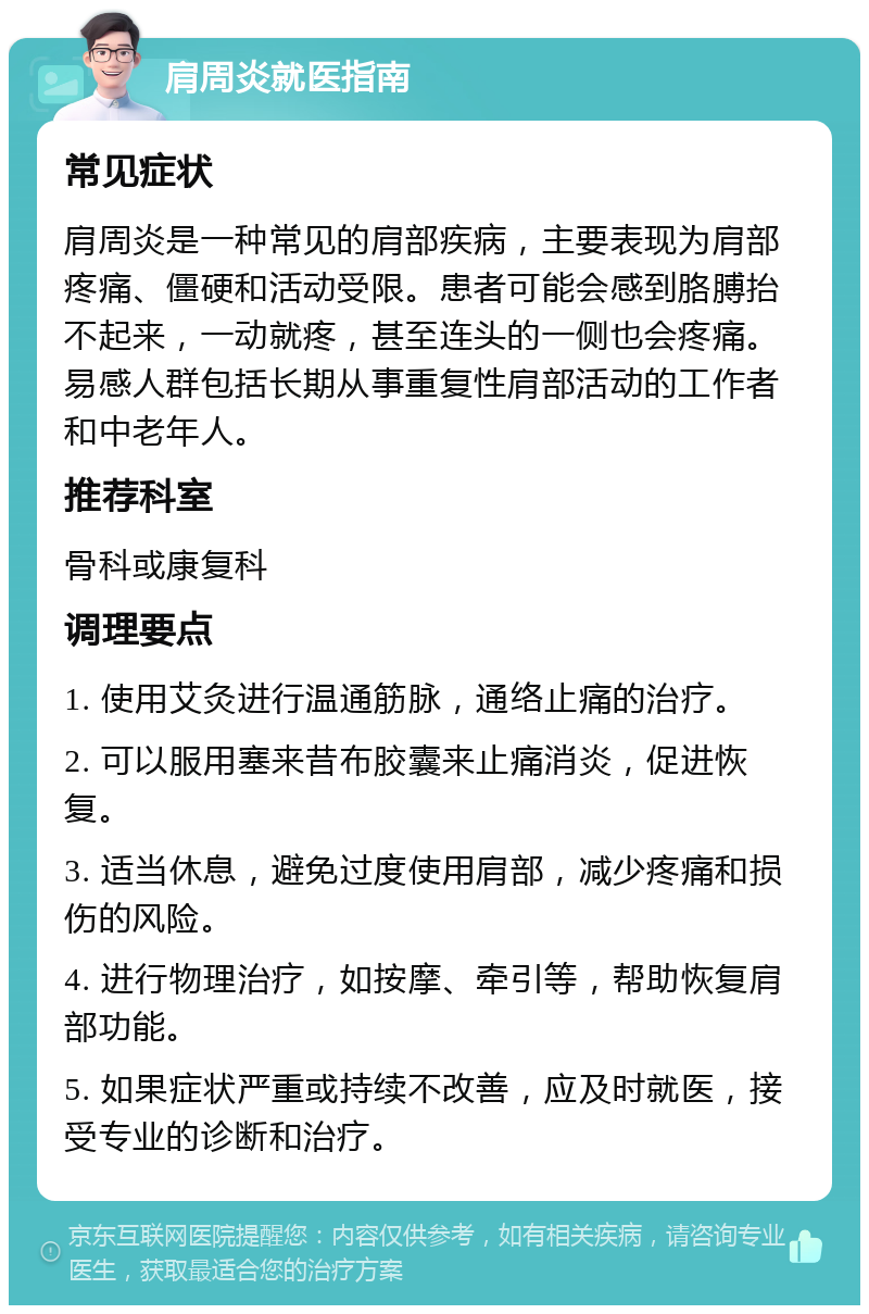 肩周炎就医指南 常见症状 肩周炎是一种常见的肩部疾病，主要表现为肩部疼痛、僵硬和活动受限。患者可能会感到胳膊抬不起来，一动就疼，甚至连头的一侧也会疼痛。易感人群包括长期从事重复性肩部活动的工作者和中老年人。 推荐科室 骨科或康复科 调理要点 1. 使用艾灸进行温通筋脉，通络止痛的治疗。 2. 可以服用塞来昔布胶囊来止痛消炎，促进恢复。 3. 适当休息，避免过度使用肩部，减少疼痛和损伤的风险。 4. 进行物理治疗，如按摩、牵引等，帮助恢复肩部功能。 5. 如果症状严重或持续不改善，应及时就医，接受专业的诊断和治疗。