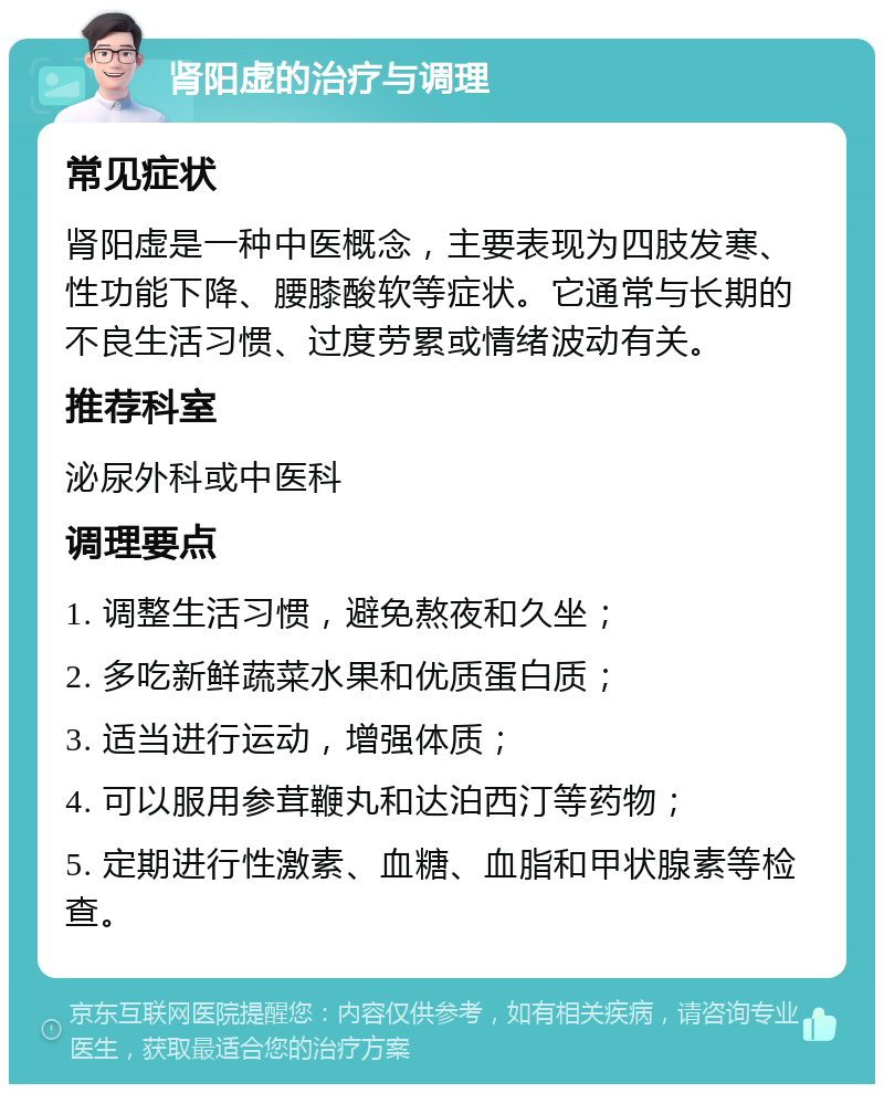 肾阳虚的治疗与调理 常见症状 肾阳虚是一种中医概念，主要表现为四肢发寒、性功能下降、腰膝酸软等症状。它通常与长期的不良生活习惯、过度劳累或情绪波动有关。 推荐科室 泌尿外科或中医科 调理要点 1. 调整生活习惯，避免熬夜和久坐； 2. 多吃新鲜蔬菜水果和优质蛋白质； 3. 适当进行运动，增强体质； 4. 可以服用参茸鞭丸和达泊西汀等药物； 5. 定期进行性激素、血糖、血脂和甲状腺素等检查。