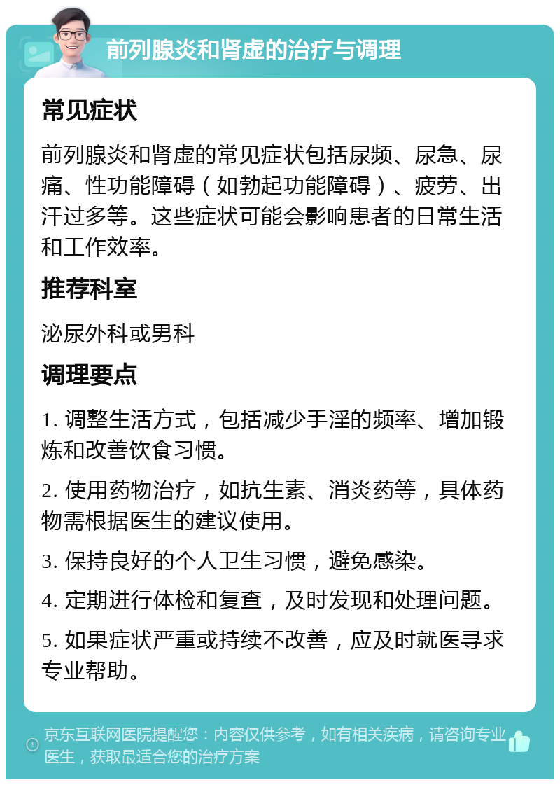 前列腺炎和肾虚的治疗与调理 常见症状 前列腺炎和肾虚的常见症状包括尿频、尿急、尿痛、性功能障碍（如勃起功能障碍）、疲劳、出汗过多等。这些症状可能会影响患者的日常生活和工作效率。 推荐科室 泌尿外科或男科 调理要点 1. 调整生活方式，包括减少手淫的频率、增加锻炼和改善饮食习惯。 2. 使用药物治疗，如抗生素、消炎药等，具体药物需根据医生的建议使用。 3. 保持良好的个人卫生习惯，避免感染。 4. 定期进行体检和复查，及时发现和处理问题。 5. 如果症状严重或持续不改善，应及时就医寻求专业帮助。