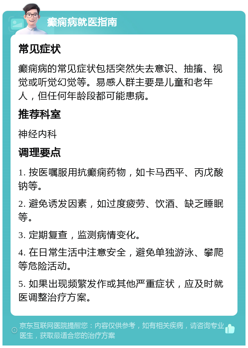 癫痫病就医指南 常见症状 癫痫病的常见症状包括突然失去意识、抽搐、视觉或听觉幻觉等。易感人群主要是儿童和老年人，但任何年龄段都可能患病。 推荐科室 神经内科 调理要点 1. 按医嘱服用抗癫痫药物，如卡马西平、丙戊酸钠等。 2. 避免诱发因素，如过度疲劳、饮酒、缺乏睡眠等。 3. 定期复查，监测病情变化。 4. 在日常生活中注意安全，避免单独游泳、攀爬等危险活动。 5. 如果出现频繁发作或其他严重症状，应及时就医调整治疗方案。