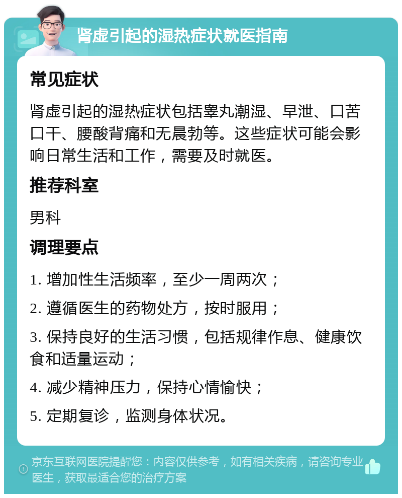 肾虚引起的湿热症状就医指南 常见症状 肾虚引起的湿热症状包括睾丸潮湿、早泄、口苦口干、腰酸背痛和无晨勃等。这些症状可能会影响日常生活和工作，需要及时就医。 推荐科室 男科 调理要点 1. 增加性生活频率，至少一周两次； 2. 遵循医生的药物处方，按时服用； 3. 保持良好的生活习惯，包括规律作息、健康饮食和适量运动； 4. 减少精神压力，保持心情愉快； 5. 定期复诊，监测身体状况。