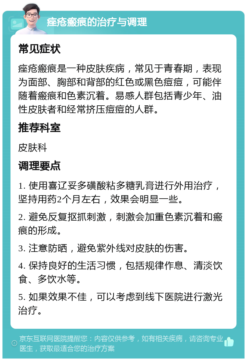 痤疮瘢痕的治疗与调理 常见症状 痤疮瘢痕是一种皮肤疾病，常见于青春期，表现为面部、胸部和背部的红色或黑色痘痘，可能伴随着瘢痕和色素沉着。易感人群包括青少年、油性皮肤者和经常挤压痘痘的人群。 推荐科室 皮肤科 调理要点 1. 使用喜辽妥多磺酸粘多糖乳膏进行外用治疗，坚持用药2个月左右，效果会明显一些。 2. 避免反复抠抓刺激，刺激会加重色素沉着和瘢痕的形成。 3. 注意防晒，避免紫外线对皮肤的伤害。 4. 保持良好的生活习惯，包括规律作息、清淡饮食、多饮水等。 5. 如果效果不佳，可以考虑到线下医院进行激光治疗。