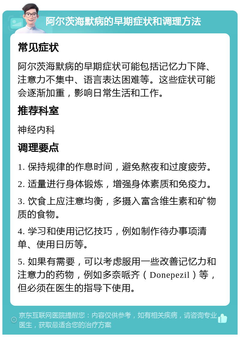 阿尔茨海默病的早期症状和调理方法 常见症状 阿尔茨海默病的早期症状可能包括记忆力下降、注意力不集中、语言表达困难等。这些症状可能会逐渐加重，影响日常生活和工作。 推荐科室 神经内科 调理要点 1. 保持规律的作息时间，避免熬夜和过度疲劳。 2. 适量进行身体锻炼，增强身体素质和免疫力。 3. 饮食上应注意均衡，多摄入富含维生素和矿物质的食物。 4. 学习和使用记忆技巧，例如制作待办事项清单、使用日历等。 5. 如果有需要，可以考虑服用一些改善记忆力和注意力的药物，例如多奈哌齐（Donepezil）等，但必须在医生的指导下使用。