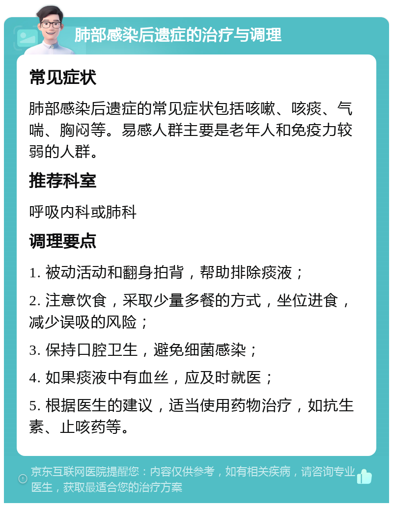 肺部感染后遗症的治疗与调理 常见症状 肺部感染后遗症的常见症状包括咳嗽、咳痰、气喘、胸闷等。易感人群主要是老年人和免疫力较弱的人群。 推荐科室 呼吸内科或肺科 调理要点 1. 被动活动和翻身拍背，帮助排除痰液； 2. 注意饮食，采取少量多餐的方式，坐位进食，减少误吸的风险； 3. 保持口腔卫生，避免细菌感染； 4. 如果痰液中有血丝，应及时就医； 5. 根据医生的建议，适当使用药物治疗，如抗生素、止咳药等。