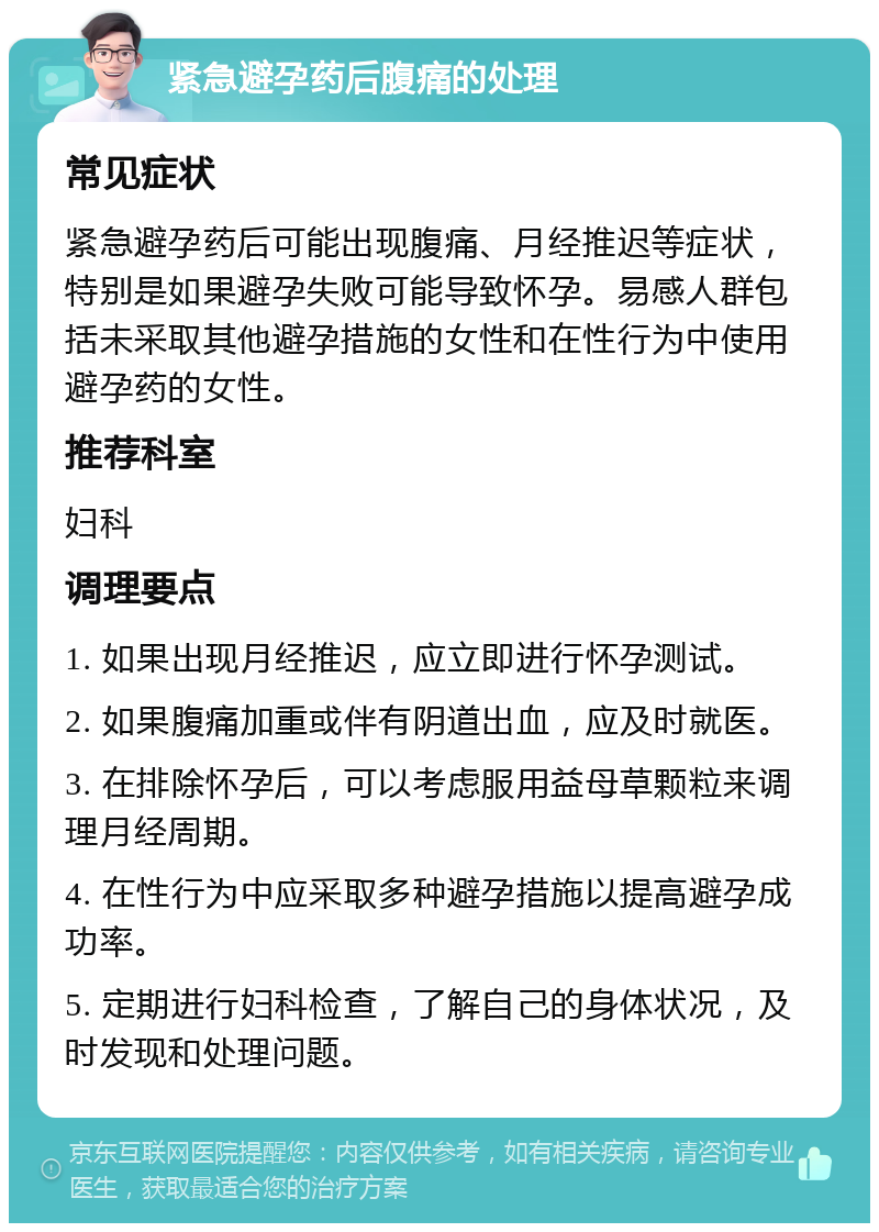 紧急避孕药后腹痛的处理 常见症状 紧急避孕药后可能出现腹痛、月经推迟等症状，特别是如果避孕失败可能导致怀孕。易感人群包括未采取其他避孕措施的女性和在性行为中使用避孕药的女性。 推荐科室 妇科 调理要点 1. 如果出现月经推迟，应立即进行怀孕测试。 2. 如果腹痛加重或伴有阴道出血，应及时就医。 3. 在排除怀孕后，可以考虑服用益母草颗粒来调理月经周期。 4. 在性行为中应采取多种避孕措施以提高避孕成功率。 5. 定期进行妇科检查，了解自己的身体状况，及时发现和处理问题。