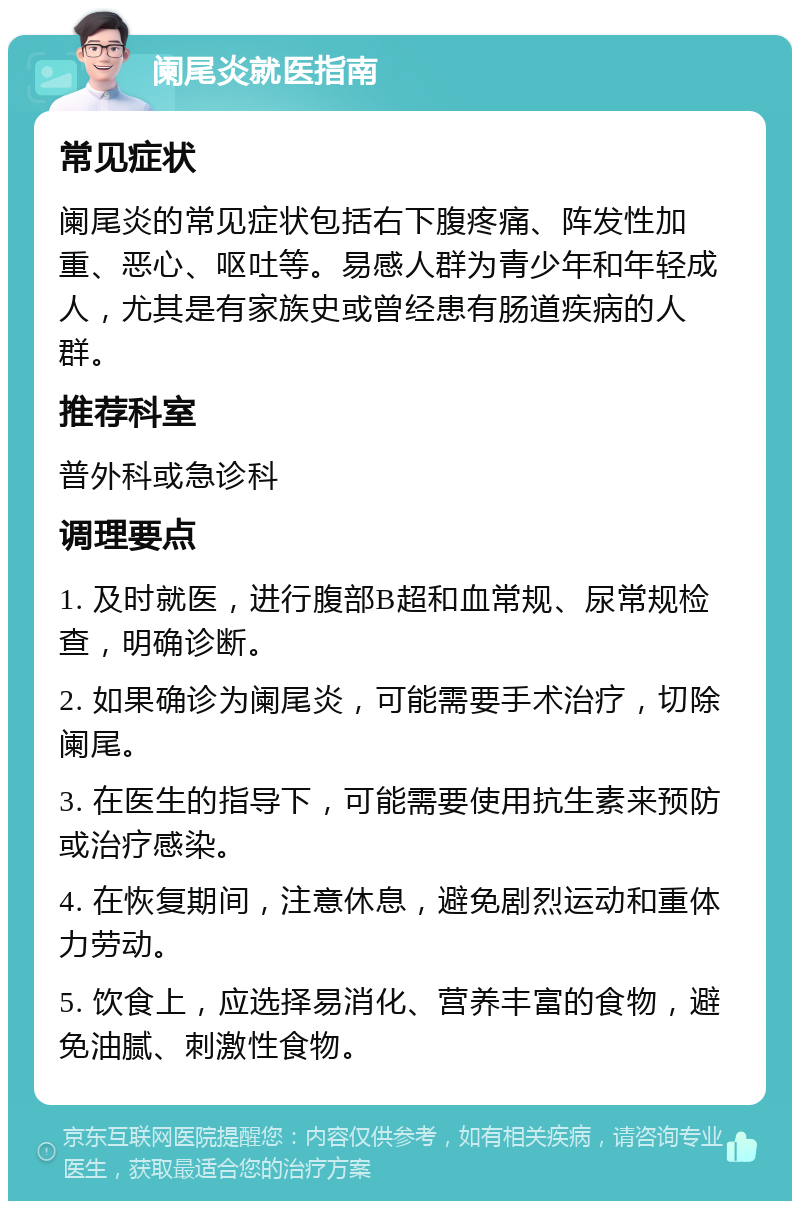 阑尾炎就医指南 常见症状 阑尾炎的常见症状包括右下腹疼痛、阵发性加重、恶心、呕吐等。易感人群为青少年和年轻成人，尤其是有家族史或曾经患有肠道疾病的人群。 推荐科室 普外科或急诊科 调理要点 1. 及时就医，进行腹部B超和血常规、尿常规检查，明确诊断。 2. 如果确诊为阑尾炎，可能需要手术治疗，切除阑尾。 3. 在医生的指导下，可能需要使用抗生素来预防或治疗感染。 4. 在恢复期间，注意休息，避免剧烈运动和重体力劳动。 5. 饮食上，应选择易消化、营养丰富的食物，避免油腻、刺激性食物。