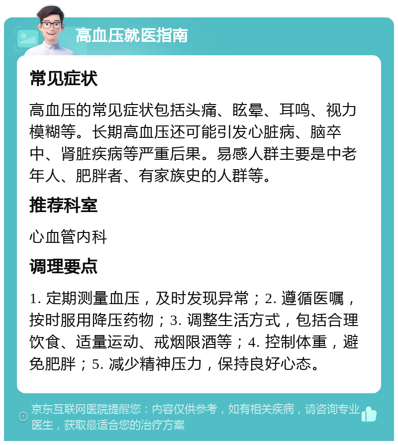 高血压就医指南 常见症状 高血压的常见症状包括头痛、眩晕、耳鸣、视力模糊等。长期高血压还可能引发心脏病、脑卒中、肾脏疾病等严重后果。易感人群主要是中老年人、肥胖者、有家族史的人群等。 推荐科室 心血管内科 调理要点 1. 定期测量血压，及时发现异常；2. 遵循医嘱，按时服用降压药物；3. 调整生活方式，包括合理饮食、适量运动、戒烟限酒等；4. 控制体重，避免肥胖；5. 减少精神压力，保持良好心态。