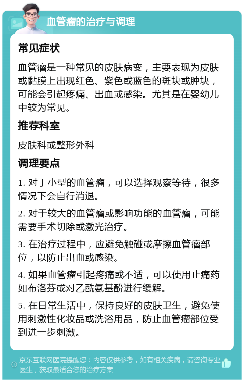 血管瘤的治疗与调理 常见症状 血管瘤是一种常见的皮肤病变，主要表现为皮肤或黏膜上出现红色、紫色或蓝色的斑块或肿块，可能会引起疼痛、出血或感染。尤其是在婴幼儿中较为常见。 推荐科室 皮肤科或整形外科 调理要点 1. 对于小型的血管瘤，可以选择观察等待，很多情况下会自行消退。 2. 对于较大的血管瘤或影响功能的血管瘤，可能需要手术切除或激光治疗。 3. 在治疗过程中，应避免触碰或摩擦血管瘤部位，以防止出血或感染。 4. 如果血管瘤引起疼痛或不适，可以使用止痛药如布洛芬或对乙酰氨基酚进行缓解。 5. 在日常生活中，保持良好的皮肤卫生，避免使用刺激性化妆品或洗浴用品，防止血管瘤部位受到进一步刺激。