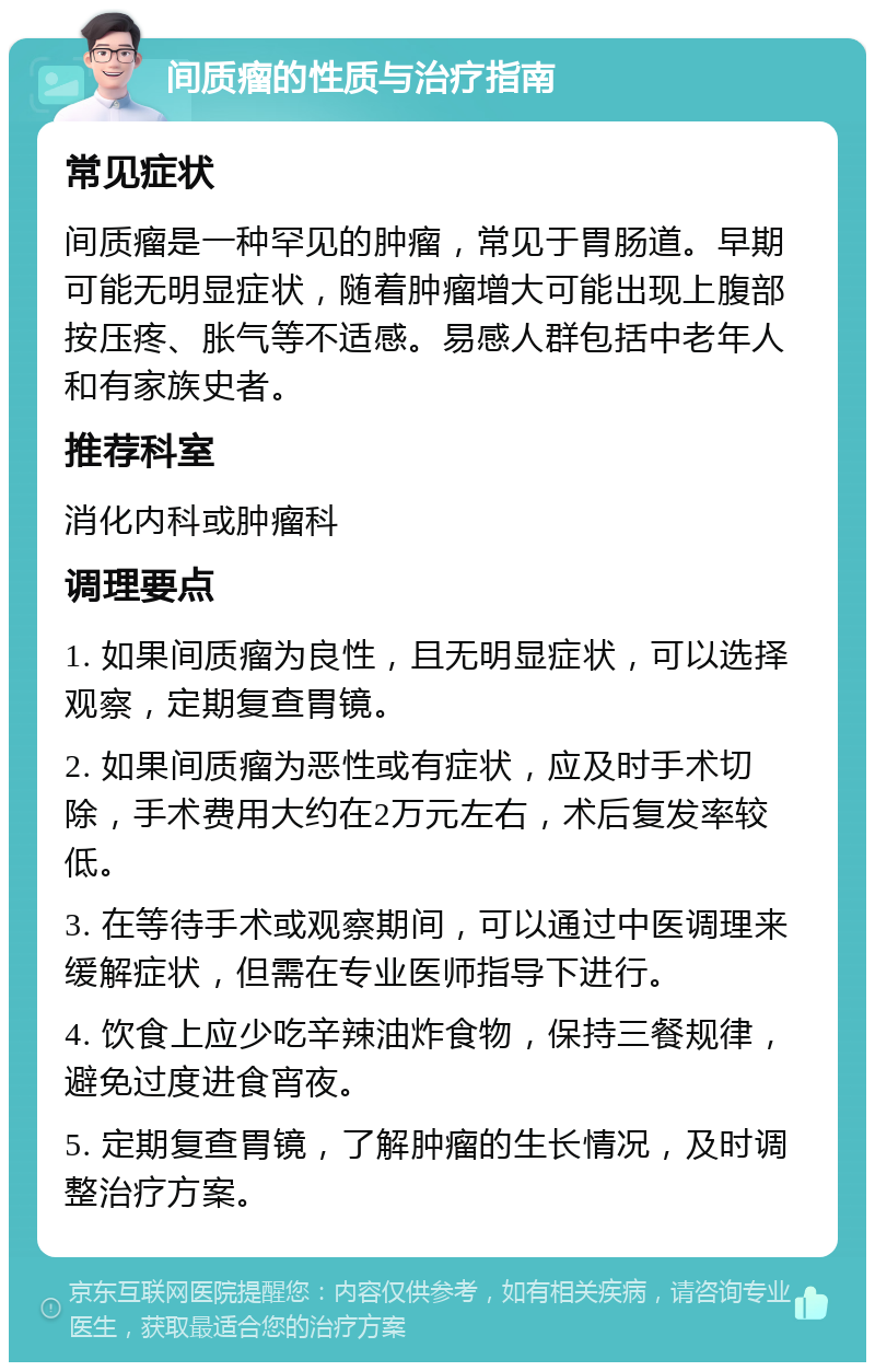 间质瘤的性质与治疗指南 常见症状 间质瘤是一种罕见的肿瘤，常见于胃肠道。早期可能无明显症状，随着肿瘤增大可能出现上腹部按压疼、胀气等不适感。易感人群包括中老年人和有家族史者。 推荐科室 消化内科或肿瘤科 调理要点 1. 如果间质瘤为良性，且无明显症状，可以选择观察，定期复查胃镜。 2. 如果间质瘤为恶性或有症状，应及时手术切除，手术费用大约在2万元左右，术后复发率较低。 3. 在等待手术或观察期间，可以通过中医调理来缓解症状，但需在专业医师指导下进行。 4. 饮食上应少吃辛辣油炸食物，保持三餐规律，避免过度进食宵夜。 5. 定期复查胃镜，了解肿瘤的生长情况，及时调整治疗方案。