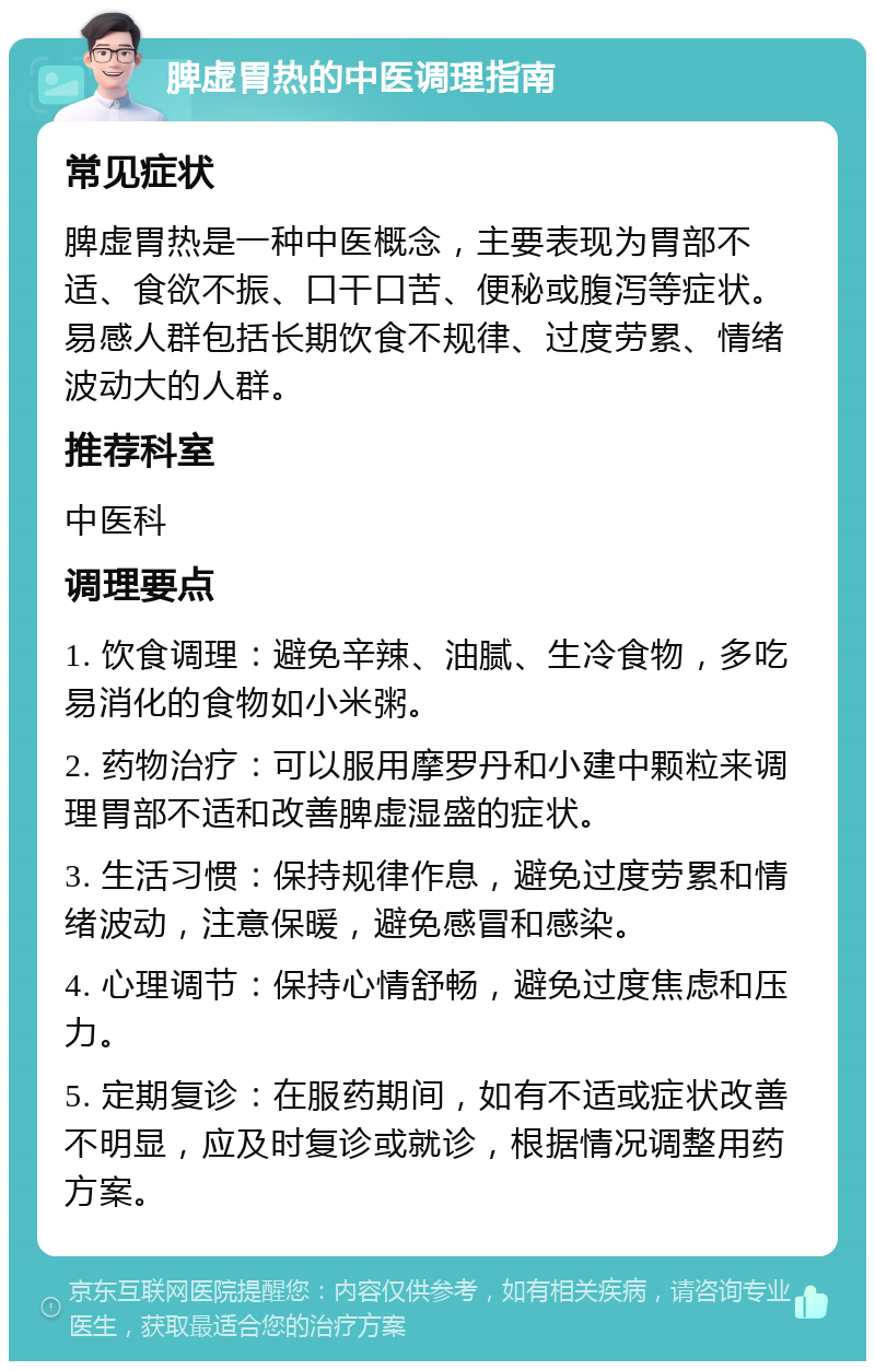 脾虚胃热的中医调理指南 常见症状 脾虚胃热是一种中医概念，主要表现为胃部不适、食欲不振、口干口苦、便秘或腹泻等症状。易感人群包括长期饮食不规律、过度劳累、情绪波动大的人群。 推荐科室 中医科 调理要点 1. 饮食调理：避免辛辣、油腻、生冷食物，多吃易消化的食物如小米粥。 2. 药物治疗：可以服用摩罗丹和小建中颗粒来调理胃部不适和改善脾虚湿盛的症状。 3. 生活习惯：保持规律作息，避免过度劳累和情绪波动，注意保暖，避免感冒和感染。 4. 心理调节：保持心情舒畅，避免过度焦虑和压力。 5. 定期复诊：在服药期间，如有不适或症状改善不明显，应及时复诊或就诊，根据情况调整用药方案。