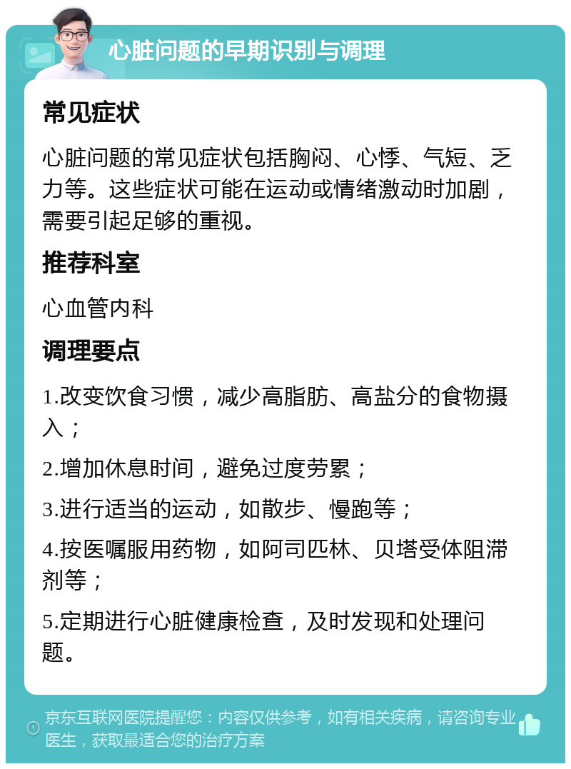 心脏问题的早期识别与调理 常见症状 心脏问题的常见症状包括胸闷、心悸、气短、乏力等。这些症状可能在运动或情绪激动时加剧，需要引起足够的重视。 推荐科室 心血管内科 调理要点 1.改变饮食习惯，减少高脂肪、高盐分的食物摄入； 2.增加休息时间，避免过度劳累； 3.进行适当的运动，如散步、慢跑等； 4.按医嘱服用药物，如阿司匹林、贝塔受体阻滞剂等； 5.定期进行心脏健康检查，及时发现和处理问题。